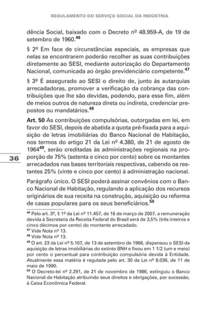 36
dência Social, baixado com o Decreto nº 48.959-A, de 19 de
setembro de 1960.46
§ 2º Em face de circunstâncias especiais, as empresas que
nelas se encontrarem poderão recolher as suas contribuições
diretamente ao SESI, mediante autorização do Departamento
Nacional, comunicada ao órgão previdenciário competente.47
§ 3º É assegurado ao SESI o direito de, junto às autarquias
arrecadadoras, promover a verificação da cobrança das con-
tribuições que lhe são devidas, podendo, para esse fim, além
de meios outros de natureza direta ou indireta, credenciar pre-
postos ou mandatários.48
Art. 50 As contribuições compulsórias, outorgadas em lei, em
favor do SESI, depois de abatida a quota pré-fixada para a aqui-
sição de letras imobiliárias do Banco Nacional de Habitação,
nos termos do artigo 21 da Lei nº 4.380, de 21 de agosto de
196449
, serão creditadas às administrações regionais na pro-
porção de 75% (setenta e cinco por cento) sobre os montantes
arrecadados nas bases territoriais respectivas, cabendo os res-
tantes 25% (vinte e cinco por cento) à administração nacional.
Parágrafo único. O SESI poderá assinar convênios com o Ban-
co Nacional de Habitação, regulando a aplicação dos recursos
originários de sua receita na construção, aquisição ou reforma
de casas populares para os seus beneficiários.50
46
Pelo art. 3º, § 1º da Lei nº 11.457, de 16 de março de 2007, a remuneração
devida à Secretaria da Receita Federal do Brasil será de 3,5% (três inteiros e
cinco décimos por cento) do montante arrecadado.
47
Vide Nota nº 13.
48
Vide Nota nº 13.
49
O art. 23 da Lei nº 5.107, de 13 de setembro de 1966, dispensou o SESI da
aquisição de letras imobiliárias do extinto BNH e fixou em 1 1/2 (um e meio)
por cento o percentual para contribuição compulsória devida à Entidade.
Atualmente essa matéria é regulada pelo art. 30 da Lei nº 8.036, de 11 de
maio de 1990.
50
O Decreto-lei nº 2.291, de 21 de novembro de 1986, extinguiu o Banco
Nacional de Habitação atribuindo seus direitos e obrigações, por sucessão,
à Caixa Econômica Federal.
 
