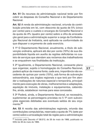 37
Art. 51 Os recursos da administração nacional terão por fim
cobrir as despesas do Conselho Nacional e do Departamento
Nacional.
Art. 52 A renda da administração nacional, oriunda da contri-
buição prevista em lei, com desconto da quota de 5% (cinco
por cento) para o custeio e encargos do Conselho Nacional e
da quota de 4% (quatro por cento) sobre a cifra da arrecada-
ção geral para a administração superior a cargo da Confedera-
ção Nacional da Indústria, será aplicada na conformidade do
que dispuser o orçamento de cada exercício.
§ 1º O Departamento Nacional, anualmente, a título de sub-
venção ordinária, aplicará até dez por cento (10%) de sua dis-
ponibilidade líquida em auxílio às regiões deficitárias no cus-
teio de serviços que atendam aos reclamos dos trabalhadores
e se enquadrem nas finalidades da instituição.
§ 2º Igualmente, o Departamento Nacional, consoante plano
que organizar, sujeito à homologação do Conselho Nacional,
poderá aplicar da mesma fonte, cada ano, importância não ex-
cedente de quinze por cento (15%), sob forma de subvenção
extraordinária, aos órgãos regionais e que terá por fim aten-
der a realizações de natureza especial e temporária, principal-
mente para execução de obras, melhoramentos e adaptações,
aquisição de imóveis, instalação e equipamentos, cabendo-
lhe, ainda, estabelecer normas para essa concessão.
§ 3º Poderá, ainda, o Departamento Nacional, se necessário,
suplementar as percentagens previstas no § 1º com subven-
ções especiais debitadas aos eventuais saldos de seu orça-
mento.51
Art. 53 A receita das administrações regionais, oriunda das
contribuições compulsórias, reservada a quota de 7% (sete por
cento) sobre a arrecadação total da região para a administração
51
Incluído pelo Decreto nº 58.512, de 26 de maio de 1966, publicado no
DOU de 30 de maio de 1966.
 