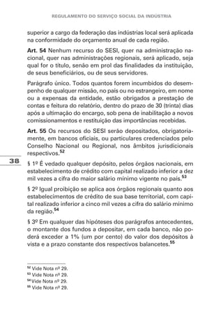 38
superior a cargo da federação das indústrias local será aplicada
na conformidade do orçamento anual de cada região.
Art. 54 Nenhum recurso do SESI, quer na administração na-
cional, quer nas administrações regionais, será aplicado, seja
qual for o título, senão em prol das finalidades da instituição,
de seus beneficiários, ou de seus servidores.
Parágrafo único. Todos quantos forem incumbidos do desem-
penho de qualquer missão, no país ou no estrangeiro, em nome
ou a expensas da entidade, estão obrigados a prestação de
contas e feitura do relatório, dentro do prazo de 30 (trinta) dias
após a ultimação do encargo, sob pena de inabilitação a novos
comissionamentos e restituição das importâncias recebidas.
Art. 55 Os recursos do SESI serão depositados, obrigatoria-
mente, em bancos oficiais, ou particulares credenciados pelo
Conselho Nacional ou Regional, nos âmbitos jurisdicionais
respectivos.52
§ 1º É vedado qualquer depósito, pelos órgãos nacionais, em
estabelecimento de crédito com capital realizado inferior a dez
mil vezes a cifra do maior salário mínimo vigente no país.53
§ 2º Igual proibição se aplica aos órgãos regionais quanto aos
estabelecimentos de crédito de sua base territorial, com capi-
tal realizado inferior a cinco mil vezes a cifra do salário mínimo
da região.54
§ 3º Em qualquer das hipóteses dos parágrafos antecedentes,
o montante dos fundos a depositar, em cada banco, não po-
derá exceder a 1% (um por cento) do valor dos depósitos à
vista e a prazo constante dos respectivos balancetes.55
52
Vide Nota nº 29.
53
Vide Nota nº 29.
54
Vide Nota nº 29.
55
Vide Nota nº 29.
 