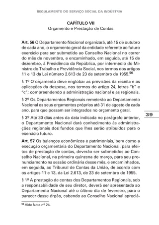 39
CAPÍTULO VII
Orçamento e Prestação de Contas
Art. 56 O Departamento Nacional organizará, até 15 de outubro
de cada ano, o orçamento geral da entidade referente ao futuro
exercício para ser submetido ao Conselho Nacional no correr
do mês de novembro, e encaminhado, em seguida, até 15 de
dezembro, à Presidência da República, por intermédio do Mi-
nistro do Trabalho e Previdência Social, nos termos dos artigos
11 e 13 da Lei número 2.613 de 23 de setembro de 1955.56
§ 1º O orçamento deve englobar as previsões da receita e as
aplicações da despesa, nos termos do artigo 24, letras “b” e
“c”; compreendendo a administração nacional e as regionais.
§ 2º Os Departamentos Regionais remeterão ao Departamento
Nacional os seus orçamentos próprios até 31 de agosto de cada
ano, para que possam ser integrados no orçamento geral.
§ 3º Até 30 dias antes da data indicada no parágrafo anterior,
o Departamento Nacional dará conhecimento às administra-
ções regionais dos fundos que lhes serão atribuídos para o
exercício futuro.
Art. 57 Os balanços econômicos e patrimoniais, bem como a
execução orçamentária do Departamento Nacional, para efei-
tos de prestação de contas, deverão ser submetidos ao Con-
selho Nacional, na primeira quinzena de março, para seu pro-
nunciamento na sessão ordinária desse mês, e encaminhados,
em seguida, ao Tribunal de Contas da União, de acordo com
os artigos 11 e 13, da Lei 2.613, de 23 de setembro de 1955.
§ 1º A prestação de contas dos Departamentos Regionais, sob
a responsabilidade de seu diretor, deverá ser apresentada ao
Departamento Nacional até o último dia de fevereiro, para o
parecer desse órgão, cabendo ao Conselho Nacional apreciá-
56
Vide Nota nº 24.
 