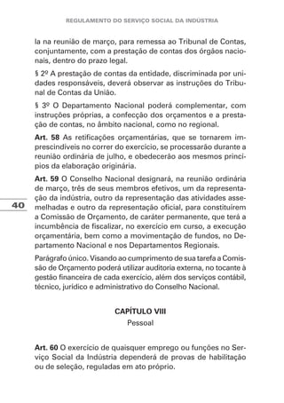 40
la na reunião de março, para remessa ao Tribunal de Contas,
conjuntamente, com a prestação de contas dos órgãos nacio-
nais, dentro do prazo legal.
§ 2º A prestação de contas da entidade, discriminada por uni-
dades responsáveis, deverá observar as instruções do Tribu-
nal de Contas da União.
§ 3º O Departamento Nacional poderá complementar, com
instruções próprias, a confecção dos orçamentos e a presta-
ção de contas, no âmbito nacional, como no regional.
Art. 58 As retificações orçamentárias, que se tornarem im-
prescindíveis no correr do exercício, se processarão durante a
reunião ordinária de julho, e obedecerão aos mesmos princí-
pios da elaboração originária.
Art. 59 O Conselho Nacional designará, na reunião ordinária
de março, três de seus membros efetivos, um da representa-
ção da indústria, outro da representação das atividades asse-
melhadas e outro da representação oficial, para constituírem
a Comissão de Orçamento, de caráter permanente, que terá a
incumbência de fiscalizar, no exercício em curso, a execução
orçamentária, bem como a movimentação de fundos, no De-
partamento Nacional e nos Departamentos Regionais.
Parágrafo único. Visando ao cumprimento de sua tarefa a Comis-
são de Orçamento poderá utilizar auditoria externa, no tocante à
gestão financeira de cada exercício, além dos serviços contábil,
técnico, jurídico e administrativo do Conselho Nacional.
CAPÍTULO VIII
Pessoal
Art. 60 O exercício de quaisquer emprego ou funções no Ser-
viço Social da Indústria dependerá de provas de habilitação
ou de seleção, reguladas em ato próprio.
 
