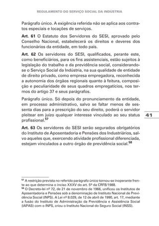 41
Parágrafo único. A exigência referida não se aplica aos contra-
tos especiais e locações de serviços.
Art. 61 O Estatuto dos Servidores do SESI, aprovado pelo
Conselho Nacional, estabelecerá os direitos e deveres dos
funcionários da entidade, em todo país.
Art. 62 Os servidores do SESI, qualificados, perante este,
como beneficiários, para os fins assistenciais, estão sujeitos à
legislação do trabalho e da previdência social, considerando-
se o Serviço Social da Indústria, na sua qualidade de entidade
de direito privado, como empresa empregadora, reconhecida
a autonomia dos órgãos regionais quanto à feitura, composi-
ção e peculiaridade de seus quadros empregatícios, nos ter-
mos do artigo 37 e seus parágrafos.
Parágrafo único. Só depois do pronunciamento da entidade,
em processo administrativo, salvo se faltar menos de ses-
senta dias para a prescrição do seu direito, poderá o servidor
pleitear em juízo qualquer interesse vinculado ao seu status
profissional.57
Art. 63 Os servidores do SESI serão segurados obrigatórios
do Instituto de Aposentadoria e Pensões dos Industriários, sal-
vo aqueles que, exercendo atividade profissional diferenciada,
estejam vinculados a outro órgão de previdência social.58
57
A restrição prevista no referido parágrafo único tornou-se inoperante fren-
te ao que determina o inciso XXXV do art. 5º da CRFB/1988.
58
O Decreto-lei nº 72, de 21 de novembro de 1966, unificou os Institutos de
Aposentadoria e Pensões sob a denominação de Instituto Nacional de Previ-
dência Social (INPS). A Lei nº 8.029, de 12 de abril de 1990, art. 17, mediante
a fusão do Instituto de Administração da Previdência e Assistência Social
(IAPAS) com o INPS, criou o Instituto Nacional do Seguro Social (INSS).
 