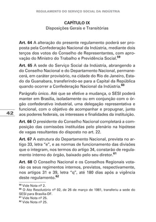 42
CAPÍTULO IX
Disposições Gerais e Transitórias
Art. 64 A alteração do presente regulamento poderá ser pro-
posta pela Confederação Nacional da Indústria, mediante dois
terços dos votos do Conselho de Representantes, com apro-
vação do Ministro do Trabalho e Previdência Social.59
Art. 65 A sede do Serviço Social da Indústria, abrangendo a
do Conselho Nacional e do Departamento Nacional, permane-
cerá, em caráter provisório, na cidade do Rio de Janeiro, Esta-
do da Guanabara, transferindo-se para a Capital da República
quando ocorrer a Confederação Nacional da Indústria.60
Parágrafo único. Até que se efetive a mudança, o SESI poderá
manter em Brasília, isoladamente ou em conjunção com o ór-
gão confederativo industrial, uma delegação representativa e
funcional, com o objetivo de acompanhar e propugnar, junto
aos poderes federais, os interesses e finalidades da instituição.
Art. 66 O presidente do Conselho Nacional completará a com-
posição das comissões instituídas pelo plenário na hipótese
de vagas resultantes do disposto no art. 22.
Art. 67 A estrutura do Departamento Nacional, prevista no ar-
tigo 33, letra “e”, e as normas de funcionamento das divisões
que o integram, nos termos do artigo 34, constarão de regula-
mento interno do órgão, baixado pelo seu diretor.61
Art. 68 O Conselho Nacional e os Conselhos Regionais vota-
rão os seus regimentos internos, previstos, respectivamente,
nos artigos 31 e 39, letra “q”, até 180 dias após a vigência
deste regulamento.62
59
Vide Nota nº 2.
60
O Ato Resolutório nº 02, de 26 de março de 1981, transferiu a sede do
SESI para Brasília-DF.
61
Vide Nota nº 25.
62
Vide Nota nº 25.
 