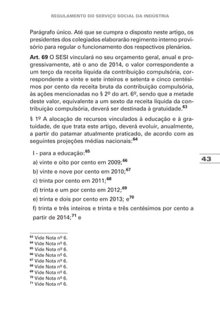 43
Parágrafo único. Até que se cumpra o disposto neste artigo, os
presidentes dos colegiados elaborarão regimento interno provi-
sório para regular o funcionamento dos respectivos plenários.
Art. 69 O SESI vinculará no seu orçamento geral, anual e pro-
gressivamente, até o ano de 2014, o valor correspondente a
um terço da receita líquida da contribuição compulsória, cor-
respondente a vinte e sete inteiros e setenta e cinco centési-
mos por cento da receita bruta da contribuição compulsória,
às ações mencionadas no § 2º do art. 6º, sendo que a metade
deste valor, equivalente a um sexto da receita líquida da con-
tribuição compulsória, deverá ser destinada à gratuidade.63
§ 1º A alocação de recursos vinculados à educação e à gra-
tuidade, de que trata este artigo, deverá evoluir, anualmente,
a partir do patamar atualmente praticado, de acordo com as
seguintes projeções médias nacionais:64
I - para a educação:65
a) vinte e oito por cento em 2009;66
b) vinte e nove por cento em 2010;67
c) trinta por cento em 2011;68
d) trinta e um por cento em 2012;69
e) trinta e dois por cento em 2013; e70
f) trinta e três inteiros e trinta e três centésimos por cento a
partir de 2014;71
e
63
Vide Nota nº 6.
64
Vide Nota nº 6.
65
Vide Nota nº 6.
66
Vide Nota nº 6.
67
Vide Nota nº 6.
68
Vide Nota nº 6.
69
Vide Nota nº 6.
70
Vide Nota nº 6.
71
Vide Nota nº 6.
 