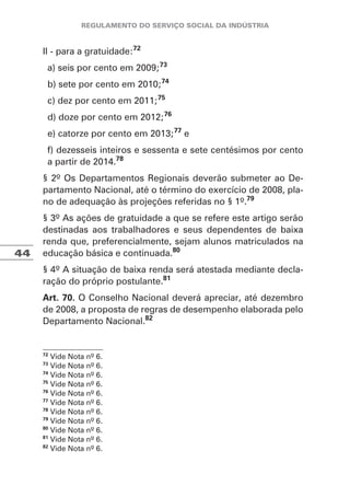 44
II - para a gratuidade:72
a) seis por cento em 2009;73
b) sete por cento em 2010;74
c) dez por cento em 2011;75
d) doze por cento em 2012;76
e) catorze por cento em 2013;77
e
f) dezesseis inteiros e sessenta e sete centésimos por cento
a partir de 2014.78
§ 2º Os Departamentos Regionais deverão submeter ao De-
partamento Nacional, até o término do exercício de 2008, pla-
no de adequação às projeções referidas no § 1º.79
§ 3º As ações de gratuidade a que se refere este artigo serão
destinadas aos trabalhadores e seus dependentes de baixa
renda que, preferencialmente, sejam alunos matriculados na
educação básica e continuada.80
§ 4º A situação de baixa renda será atestada mediante decla-
ração do próprio postulante.81
Art. 70. O Conselho Nacional deverá apreciar, até dezembro
de 2008, a proposta de regras de desempenho elaborada pelo
Departamento Nacional.82
72
Vide Nota nº 6.
73
Vide Nota nº 6.
74
Vide Nota nº 6.
75
Vide Nota nº 6.
76
Vide Nota nº 6.
77
Vide Nota nº 6.
78
Vide Nota nº 6.
79
Vide Nota nº 6.
80
Vide Nota nº 6.
81
Vide Nota nº 6.
82
Vide Nota nº 6.
 
