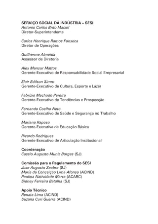 SERVIÇO SOCIAL DA INDÚSTRIA – SESI
Antonio Carlos Brito Maciel
Diretor-Superintendente
Carlos Henrique Ramos Fonseca
Diretor de Operações
Guilherme Almeida
Assessor de Diretoria
Alex Mansur Mattos
Gerente-Executivo de Responsabilidade Social Empresarial
Eloir Edilson Simm
Gerente-Executivo de Cultura, Esporte e Lazer
Fabrizio Machado Pereira
Gerente-Executivo de Tendências e Prospecção
Fernando Coelho Neto
Gerente-Executivo de Saúde e Segurança no Trabalho
Mariana Raposo
Gerente-Executiva de Educação Básica
Ricardo Rodrigues
Gerente-Executivo de Articulação Institucional
Coordenação
Cassio Augusto Muniz Borges (SJ)
Comissão para o Regulamento do SESI
Jose Augusto Seabra (SJ)
Maria da Conceição Lima Afonso (ACIND)
Paulina Natividade Marra (ACARC)
Sidney Ferreira Batalha (SJ)
Apoio Técnico
Renata Lima (ACIND)
Suzana Curi Guerra (ACIND)
 