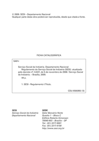 © 2009. SESI – Departamento Nacional
Qualquer parte desta obra poderá ser reproduzida, desde que citada a fonte.
FICHA CATALOGRÁFICA
S491r
Serviço Social da Indústria. Departamento Nacional
Regulamento do Serviço Social da Indústria (SESI): atualizado
pelo decreto nº. 6.637, de 5 de novembro de 2008 / Serviço Social
da Indústria. – Brasília, 2009.
44 p.
1. SESI - Regulamento I.Título.
CDU 658(060.13)
SESI
Serviço Social da Indústria
Departamento Nacional
SEde
Setor Bancário Norte
Quadra 1 – Bloco C
Edifício Roberto Simonsen
70040-903 – Brasília – DF
Tel.: (61) 3317-9001
Fax: (61) 3317-9190
http://www.sesi.org.br
 