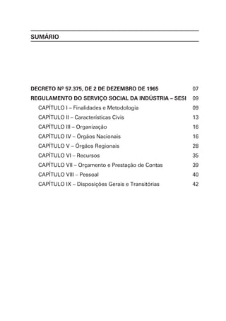 SUMÁRIO
DECRETO Nº 57.375, DE 2 DE DEZEMBRO DE 1965
REGULAMENTO DO SERVIÇO SOCIAL DA INDÚSTRIA – SESI
CAPÍTULO I – Finalidades e Metodologia
CAPÍTULO II – Características Civis
CAPÍTULO III – Organização
CAPÍTULO IV – Órgãos Nacionais
CAPÍTULO V – Órgãos Regionais
CAPÍTULO VI – Recursos
CAPÍTULO VII – Orçamento e Prestação de Contas
CAPÍTULO VIII – Pessoal
CAPÍTULO IX – Disposições Gerais e Transitórias
07
09
09
13
16
16
28
35
39
40
42
 