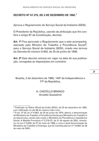 7
DECRETO Nº 57.375, DE 2 DE DEZEMBRO DE 1965.1
Aprova o Regulamento do Serviço Social da Indústria (SESI).
O Presidente da República, usando da atribuição que lhe con-
fere o artigo 87 da Constituição, decreta:
Art. 1º Fica aprovado o Regulamento que a este acompanha,
assinado pelo Ministro do Trabalho e Previdência Social2
,
para o Serviço Social da Indústria (SESI), criado nos termos
do Decreto-lei número 9.403, de 25 de junho de 1946.
Art. 2º Este decreto entrará em vigor na data de sua publica-
ção, revogadas as disposições em contrário.
Brasília, 2 de dezembro de 1965; 144º da Independência e
77º da República.
H. CASTELLO BRANCO
Arnaldo Sussekind
1
Publicado no Diário Oficial da União (DOU), de 03 de dezembro de 1965,
com retificação no dia 08 do mesmo mês e ano.
2
O art. 3º da Lei nº 6.062, de 25 de junho de 1974, alterou a denominação
do Ministério do Trabalho e Previdência Social para Ministério do Trabalho e
os desvinculou, tendo sido criado o Ministério da Previdência e Assistência
Social. A Medida Provisória nº 2.216-37, de 31 de agosto de 2001, introdu-
ziu na Lei nº 9.649, de 27 de maio de 1998, a nova e atual denominação de
Ministério do Trabalho e Emprego, que foi mantida pela Lei nº 10.683, de 28
de maio de 2003.
 