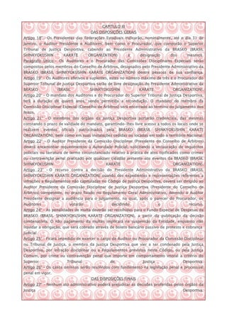 CAPITULO III
                                       DAS DISPOSIÇÕES GERAIS
Artigo 18° – Os Presidentes das Federações Estaduais indicarão, nominalmente, até o dia 31 de
Janeiro, o Auditor Presidente e Auditores, bem como o Procurador, que comporão o Superior
Tribunal de Justiça Desportiva, cabendo ao Presidente Administrativo da BRASKO (BRASIL
SHINKYOKUSHIN          KARATE        ORGANIZATION)             a    designação       dos       mesmos.
Parágrafo Único – Os Auditores e o Procurador das Comissões Disciplinares Especiais serão
compostos pelos membros do Conselho de Árbitros, designados pelo Presidente Administrativo da
BRASKO (BRASIL SHINKYOKUSHIN KARATE ORGANIZATION) dentre pessoas de sua confiança.
Artigo 19° – Os Auditores efetivos e suplentes, estes no número máximo de três e o Procurador do
Superior Tribunal de Justiça Desportiva serão de livre designação do Presidente Administrativo da
BRASKO            (BRASIL             SHINKYOKUSHIN                KARATE             ORGANIZATION).
Artigo 20° – O mandato dos Auditores e do Procurador do Superior Tribunal de Justiça Desportiva,
terá a duração de quatro anos, sendo permitida a recondução. O mandato do membro da
Comissão Disciplinar Especial (Conselho de Árbitros) será encerrado ao término do julgamento dos
feitos.
Artigo 21° – O membros dos órgãos da Justiça Desportiva portarão credenciais, das mesmas
constando o prazo de validade do mandato, garantindo-lhes livre acesso a todos os locais onde se
realizem    eventos   oficiais   patrocinados     pela   BRASKO    (BRASIL     SHINKYOKUSHIN   KARATE
ORGANIZATION), bem como em suas instalações cedidas ou locadas em todo o território Nacional.
Artigo 22° – O Auditor Presidente da Comissão Disciplinar (Presidente do Conselho de Árbitros)
deverá encaminhar requerimentos à Autoridade Policial, solicitando a instauração de inquéritos
policiais ou lavratura de termo circunstanciado relativo à prática de atos tipificados como crimes
ou contravenção penal praticado por qualquer cidadão presente aos eventos da BRASKO (BRASIL
SHINKYOKUSHIN                                    KARATE                               ORGANIZATION).
Artigo 23° – O recurso contra a decisão do Presidente Administrativo da BRASKO (BRASIL
SHINKYOKUSHIN KARATE ORGANIZATION) quando dos expedientes e representações referentes a
infrações a Regulamentos não capituladas no Código de Justiça Desportiva, deverá ser dirigido ao
Auditor Presidente da Comissão Disciplinar de Justiça Desportiva (Presidente do Conselho de
Árbitros) competente, no prazo fixado no Regulamento Geral Administrativo, devendo o Auditor
Presidente designar a audiência para o julgamento, na qual, após o parecer do Procurador, os
Auditores                 votarão                   decidindo                   o              recurso.
Artigo 24° – As penalidades de multa deverão ser recolhidas para o Fundo Especial de Despesas da
BRASKO (BRASIL SHINKYOKUSHIN KARATE ORGANIZATION), a partir da publicação da decisão
condenatória. O não pagamento da multas implicará na suspensão da Entidade, enquanto não
liquidar a obrigação, que será cobrado através de boleto bancário passivo de protesto e cobrança
judicial
Artigo 25° – Ficará impedido de exercer o cargo de Auditor ou Procurador da Comissão Disciplinar
ou Tribunal de Justiça, o membro da Justiça Desportiva que vier a ser condenado pela Justiça
Desportiva, por infração disciplinar ou a Regulamentos previstos neste Código, ou pela Justiça
Comum, por crime ou contravenção penal que importe em comportamento imoral a critério do
Superior                 Tribunal                   de               Justiça               Desportiva.
Artigo 26° – Os casos omissos serão resolvidos com fundamento na legislação penal e processual
penal em vigor.
                                       DAS DISPOSIÇÕES FINAIS
Artigo 27° – Nenhum ato administrativo poderá prejudicar as decisões proferidas pelos órgãos da
Justiça                                                                                    Desportiva.
 