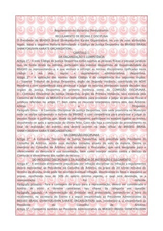 Regulamento de disciplina Shinkyokushin

                                     REGULAMENTO DE REGRAS E DISCIPLINA
O Presidente da BRASKO (Brasil Shinkyokushin Karate Organization, no uso de suas atribuições
legais, baixa a seguinte Portaria formulando o Código de Justiça Desportiva da BRASKO (BRASIL
SHINKYOKUSHIN KARATE ORGANIZATION).
                                                    CAPITULO 1
                                       DA ORGANIZAÇÃO E COMPETÊNCIA
Artigo 1º - A este Código de Justiça Desportiva estão sujeitas as pessoas físicas e pessoas jurídicas
que, de forma direta ou indireta, participem dos eventos desportivos de responsabilidade da
BRASKO ou representando-a, e que venham a infringir as normas disciplinares tipificadas neste
código       e      em      atos,       regras      e        regulamentos       administrativos    desportivos.
Artigo 2º – A aplicação das normas deste Código é da competência dos seguintes órgãos.
I – Superior Tribunal de Justiça Desportiva, órgão de Segunda Instância, constituído de NOVE
Membros e com competência para processar e julgar os recursos interpostos contra decisões dos
órgãos    de     Justiça   Desportiva    de      primeira    Instância   como    da    COMISSÃO   DISCIPLINAR.
II - Comissão Disciplinar de Justiça Desportiva, órgão de Primeira Instância, será exercida pelo
Conselho de Árbitros da BRASKO e com competência para processar e julgar as pessoas físicas e
jurídicas referidas no artigo 1º, bem como os recursos interpostos contra atos dos Árbitros,
Atletas                                                  e                                             Dirigentes.
Parágrafo Único - A Comissão Disciplinar de Justiça Desportiva, com sede provisória no Município
onde se realize campeonato e torneio da BRASKO e com competência para processar e julgar as
pessoas físicas e jurídicas que, direta ou indiretamente, participem ou estejam ligadas ao evento,
dissolvendo-se após a apreciação do último feito. Caso não haja a conclusão do procedimento no
local de realização do evento, esta deverá ocorrer na sede oficial da BRASKO (BRASIL
SHINKYOKUSHIN KARATE ORGANIZATION).
                                          DA COMISSÃO DISCIPLINAR
Artigo 3º – A Comissão Disciplinar de Justiça Desportiva, será presidida pelo Presidente do
Conselho de Árbitros, sendo suas decisões tomadas através do voto da maioria. Dentre os
membros do Conselho de Árbitros será nomeado o Procurador, que será designado para o
oferecimento da denúncia e sua sustentação, bem como interpor recurso contra a decisão da
Comissão e oferecimento das razões de recurso.
               DO PROCESSO DISCIPLINAR E DA AUDIÊNCIA DE INSTRUÇÃO E JULGAMENTO
Artigo 4º - A entidade diretamente prejudicada por infração disciplinar ou infração a regulamentos
deverá representar ao Presidente do Conselho de Árbitros, no prazo de 20 (vinte) minutos do
término da disputa, onde pode ter ocorrido eventual infração, descrevendo os fatos e anexados as
provas, recolhendo taxa de 30% do salário mínimo vigente, o qual será devolvida, se a
representação                                                 for                                        deferida.
Parágrafo primeiro – Para a contagem do prazo para a representação, deverá ser considerado o
horário   de      início    e   término       constantes       nas   chaves     da    categoria   em     questão.
Parágrafo segundo – A representação da Entidade será protocolada, anotando-se a hora do
recebimento, na secretaria do Evento e a seguir encaminhada ao Presidente Administrativo da
BRASKO (BRASIL SHINKYOKUSHIN KARATE ORGANIZATION) que, recebendo-a, a encaminhará ao
Presidente                      do                      Conselho                      de                 Árbitros.
Artigo 5º – Competirá também ao Presidente Administrativo da BRASKO (BRASIL SHINKYOKUSHIN
 