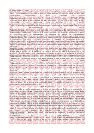 KARATE ORGANIZATION) representar, de imediato, logo após o recebimento dos relatórios da
disputa, ao Presidente do Conselho de Árbitros sobre qualquer infração disciplinar ou infração a
regulamentos,             descrevendo             os         fatos        e          anexados              as         provas.
Parágrafo       Primeiro – A     representação         do   Presidente    Administrativo         da    BRASKO         (BRASIL
SHINKYOKUSHIN KARATE ORGANIZATION), será protocolada na secretaria do Evento e será
encaminhada                ao              Presidente             do           Conselho               de          Árbitros.
Parágrafo Segundo – Serão indeferidas liminarmente as representações apresentadas fora de prazo
ou                               desacompanhadas                                   de                                 provas.
Parágrafo Terceiro – Recebendo a representação, não sendo caso de indeferimento liminar,
determinará o Presidente do Conselho de Árbitros a autuação das peças, encaminhando os autos
ao     Procurador        para     o      oferecimento       de      denúncia    ou      pedido        de    arquivamento.
Parágrafo Quarto – Não sobrevindo a denúncia, o Presidente do Conselho de Árbitros determinará
o arquivamento dos autos. Sobrevindo a denúncia, o Presidente do Conselho de Árbitros a
receberá, convocando as partes envolvidas para audiência, onde o denunciado deverá apresentar
oralmente sua defesa, pessoalmente ou por seu representante legal, iniciando-se o procedimento
disciplinar.
Parágrafo Quinto – Pretendendo o denunciado ou denunciante apresentar testemunhas em sua
defesa, deverá conduzi-las à audiência, no número máximo de três, independentemente de
intimação, as quais ouvidas pelo Presidente do Conselho de Árbitros, ao iniciar-se a audiência.
Parágrafo Sexto – Instalada a audiência com a totalidade dos membros da Comissão Disciplinar, o
Presidente do Conselho de Árbitros, após a apresentação oral da defesa, ouvirá as testemunhas e
fará                         o                          relatório                       dos                            autos.
Parágrafo Sétimo – A seguir, após consultar os Auditores sobre se desejam algum esclarecimento,
terá inicio o julgamento, votando inicialmente o Presidente do Conselho de Árbitros e a seguir os
demais Auditores, cabendo ao Presidente do Conselho de Árbitros a redação da decisão da
Comissão                                                                                                        Disciplinar.
Parágrafo Oitavo – Poderá o Presidente do Conselho de Árbitros designar um dos Auditores para
proferir    o     primeiro       voto,     quando,      então,      o   Auditor      Presidente       votará     ao     final.
Parágrafo Nono – Sob a faculdade do Presidente do Conselho de Árbitros e do Presidente
Administrativo da BRASKO (BRASIL SHINKYOKUSHIN KARATE ORGANIZATION), a qualquer
momento, poderá ser proposta uma conciliação, após a retratação das partes, com o posterior
arquivamento do processo administrativo.
                                                       DOS RECURSOS
Artigo 6º - Não se conformando com a decisão do Conselho de Árbitros, o sentenciado, o
Procurador e a parte que fez a representação poderão, no prazo de 15 (quinze dias, após serem
intimados da decisão, ou interpor recurso ao Superior Tribunal de Justiça Desportiva, recurso que
deverá ser interposto através petição dirigida ao Presidente do Conselho de Árbitros, devendo a
petição ser acompanhada das razões do recurso, sob pena de indeferimento liminar pelo
Presidente do Conselho de Árbitros. Estando findo o evento, o recurso deverá ser protocolado na
secretaria da BRASKO (BRASIL SHINKYOKUSHIN KARATE ORGANIZATION), por correio ou por fac-
símile, com aviso de recebimento. Caso envie via fac-símile, deverá, o original ser postado no
prazo do recurso, via correio ou outra forma. Após ser protocolado, será providenciada a remessa
dos      autos       e     do         recurso     ao        Superior     Tribunal        de      Justiça        Desportiva.
Parágrafo Primeiro – O recurso das partes, que deverá ser expresso, poderá ser interposto
pessoalmente                          ou                    por                   representante                        legal.
Parágrafo Segundo – Recebido o recurso, os autos e a peça recursal serão encaminhados ao
Superior Tribunal de Justiça Desportiva. No caso de indeferimento liminar pelo Presidente do
 