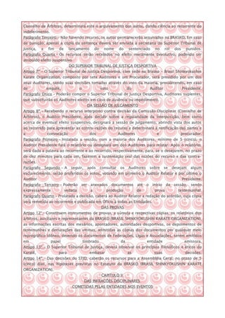 Conselho de Árbitros, determinará este o arquivamento dos autos, dando ciência ao recorrente do
indeferimento.
Parágrafo Terceiro – Não havendo recurso, os autos permanecerão arquivados na BRASKO. Em caso
de punição, apenas a cópia da sentença deverá ser enviada à secretaria do Superior Tribunal de
Justiça,    a     fim   de     lançamento        do     nome      do    sentenciado       no      rol    dos     punidos.
Parágrafo Quarto – Os recursos serão recebidos no efeito meramente devolutivo, podendo ser
atribuído efeito suspensivo
                               DO SUPERIOR TRIBUNAL DE JUSTIÇA DESPORTIVA
Artigo 7º - O Superior Tribunal de Justiça Desportiva, com sede na Brasko – Brasil Shinkyokushin
Karate Organization, composto por sete Auditores e um Procurador, será presidido por um dos
seus Auditores, sendo suas decisões tomadas através do voto da maioria, prevalecendo, em caso
de               empate,              o               voto              do              Auditor                Presidente.
Parágrafo Único – Poderão compor o Superior Tribunal de Justiça Desportiva, Auditores suplentes,
que substituirão os Auditores eleitos em caso de ausência ou impedimento.
                                            DA SESSÃO DE JULGAMENTO
Artigo 8º - Recebendo o recurso interposto contra decisão da Comissão Disciplinar (Conselho de
Árbitros), o Auditor Presidente, após decidir sobre a regularidade da interposição, bem como
acerca de eventual efeito suspensivo, designará a sessão de julgamento, abrindo vista dos autos
ao recorrido para apresentar as contra-razões do recurso e determinará a notificação das partes e
a                convocação                  dos                  Auditores                e                procurador.
Parágrafo Primeiro – Instalada a sessão, com a maioria dos Auditores, mínimo de 5 (cinco), o
Auditor Presidente fará o relatório ou designará um dos Auditores para relatar. Após o relatório,
será dada a palavra ao recorrente e ao recorrido, respectivamente, para, se o desejarem, no prazo
de dez minutos para cada um, fazerem a sustentação oral das razões do recurso e das contra-
razões.
Parágrafo       Segundo - A     seguir,     após      consultar    os   Auditores       sobre     se    desejam    algum
esclarecimento, serão proferidos os votos, votando em primeiro o Auditor Relator e por último o
Auditor                                                                                                        Presidente.
Parágrafo       Terceiro – Poderão    ser    anexados        documentos       até   o    início    da sessão,      sendo
expressamente                vedada          a           produção             de          prova            testemunhal.
Parágrafo Quarto – Prolatada a decisão, caberá ao Auditor Relator a redação do acórdão, cuja cópia
será remetida ao recorrente e publicada em Ofício à todas as Entidades.
                                                      DAS PROVAS
Artigo 12° – Constituem instrumentos de provas, a súmula e respectivas cópias, os relatórios dos
árbitros, auxiliares e representantes da BRASKO (BRASIL SHINKYOKUSHIN KARATE ORGANIZATION),
as informações escritas dos mesários, apontadores, autoridades desportivas, os depoimentos de
testemunhas e declarações das vitimas, admitidas as cópias dos documentos por qualquer meio
reprográfico idôneo, devendo os documentos de Federações, Ligas e Associações, serem emitidos
em                 papel                  timbrado                 da               entidade                    emissora.
Artigo 13º – O Superior Tribunal de Justiça, deverá observar os princípios filosóficos e éticos do
Karatê,                 para                 embasar                    as                suas                  decisões.
Artigo 14º – Das decisões do STJD, caberão os recursos para a Assembléia Geral, no prazo de 5
(cinco) dias, nas hipóteses previstas no Estatuto da BRASKO (BRASIL SHINKYOKUSHIN KARATE
ORGANIZATION).
                                                      CAPITULO II
                                          DAS INFRACÕES DISCIPLINARES
                                COMETIDAS PELAS ENTIDADES NOS EVENTOS
 
