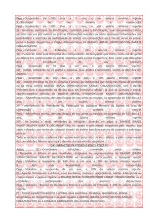 Pena – Suspensão         de     180       dias        a      1      ano,        e       um     salário        mínimo     vigente
X – Participar                de                   rixa                  durante                    a                competição.
Pena – Suspensão         de     180       dias        a      1      ano,        e       um     salário        mínimo     vigente
XI – Falsificar, participar da falsificação, contribuir para a falsificação, usar documentos falsos,
permitir seu uso por outrem ou prestar informações inexatas ou omitir quaisquer informações que
possibilitem a inscrição ou participação de atletas em competições ou a fim de servir de provas
junto à Justiça Desportiva e Órgão Administrativo da BRASKO (BRASIL SHINKYOKUSHIN KARATE
ORGANIZATION).
Pena – Exclusão          da         Entidade,                e           três           salários            mínimo       vigente
XII – Deixar de zelar pela disciplina dos componentes da delegação que chefia, inclusive dirigente
ou atletas em cumprimento de penas impostas pela Justiça Desportiva, bem como pela disciplina
dos                      torcedores                               de                          sua                      entidade.
Pena –      Suspensão      de      90     dias       a       um         ano,     e      um     salário       mínimo      vigente.
XIII – Incitar, utilizando-se de gestos e palavras, seus atletas e torcedores, contra as decisões dos
árbitros.
Pena –      suspensão     de       180     dias       a       um        ano,        e   um      salário       mínimo     vigente
XIV – Insistir em tocar ou ver as súmulas e chaves da competição que estão nas mesas de controle
ou na mesa central BRASKO (BRASIL SHINKYOKUSHIN KARATE ORGANIZATION), sem o devido
“Protesto com o pagamento da devida taxa em formulário oficial”, já que as súmulas e chaves
são“Documentos       Oficiais      da    BRASKO           (BRASIL       SHINKYOKUSHIN          KARATE         ORGANIZATION)”.
pena – Advertência escrita, desclassificação do seu atleta ou equipe, ou suspensão de 180 dias a 1
ano,                 e                   um                       salário                     mínimo                     vigente.
XV – Interferência do Presidente da Federação ou qualquer Membro da Equipe na área de
competição                                ou                                     controle                                central.
Pena – Advertência escrita, desclassificação do seu atleta ou equipe, ou suspensão de 180 dias a 1
ano,                 e                   um                        salário                     mínimo                    vigente
XVI – As multas e taxas referentes as infrações                                deverão ser paga a              BRASKO (BRASIL
SHINKYOKUSHIN KARATE ORGANIZATION), no prazo e vencimento estipulado pela mesma, que
serão cobradas por meios de cobrado através de boleto bancário passivo de protesto e cobrança
judicial
Toda associação e/ou academia são responsáveis pelos atos de seus atletas, e pelo cumprimento
das penalidades. Mesmo que haja o desvinculo sumario do associado.
                                DAS INFRAÇÕES PRATICADAS PELOS ATLETAS
Artigo           15° – Constituem                   infrações                   cometidas                pelos           atletas:
I – Despeitar o árbitro e seus auxiliares, dirigentes ou representantes da BRASKO (BRASIL
SHINKYOKUSHIN KARATE ORGANIZATION) ou entidades participantes, a qualquer tempo.
Pena – Shikakku e suspensão de 180 dias a um ano, e 30% do salário mínimo vigente.
II –          Agir            com                  deslealdade                   durante                a            competição.
Pena – Shikakku      e    suspensão           de     um          ano,     e     30%      do    salário        mínimo     vigente.
III – Agredir fisicamente o árbitro, seus auxiliares, mesários, apontadores, atletas adversários ou
companheiros e pessoas ligadas a BRASKO (BRASIL SHINKYOKUSHIN KARATE ORGANIZATION) ou a
entidades                 participantes                           dos                    eventos                     desportivos.
Pena – Shikakku , Boletim de Ocorrência Policial e exclusão da Entidade, e 30% do salário mínimo
vigente.
IV – Tentar agredir fisicamente o árbitro, seus auxiliares, mesários, apontadores, atletas
adversários ou companheiros e pessoas ligadas a BRASKO (BRASIL SHINKYOKUSHIN KARATE
ORGANIZATION) ou a entidades participantes dos eventos desportivos.
 