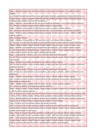 Pena – Shikakku, Boletim de Ocorrência Policial e exclusão da Entidade, e um salário mínimo
vigente.
V – Ofender moralmente o árbitro, seus auxiliares, mesários, apontadores, atletas adversários ou
companheiros e pessoas ligadas a BRASKO (BRASIL SHINKYOKUSHIN KARATE ORGANIZATION) ou a
entidades participantes dos eventos desportivos.
Pena – Shikakku , suspensão de um ano ou exclusão da entidade., e um salário mínimo vigente.
VI – Ofender moralmente pessoas do público durante a competição.
Pena – Shikakku e suspensão de 180 dias a um ano, um salário mínimo vigente
VII – Abandonar ou desistir da competição durante o seu andamento, sem motivo justificado.
Pena – Perda de sua classificação já obtida, suspensão de 180 dias a um ano, e 30% do salário
mínimo vigente.
VIII – Participar de rixa.
Pena – Shikakku e suspensão de 180 dias a um ano, e um salário minino vigente
IX – Recusar-se a atender intimação para comparecimento perante órgão da Justiça Desportiva,
BRASKO (BRASIL SHINKYOKUSHIN KARATE ORGANIZATION), salvo por motivo de força maior.
Pena – Shikakku e suspensão até o cumprimento da intimação, e um salário mínimo vigente
X – Omitir qualquer irregularidade que o impeça de se inscrever ou de participar nos eventos,
ocasionando dessa forma, inscrição e participação irregular.
Pena – suspensão de 180 dias a um ano, e 30% do salário mínimo vigente.
XI – Falsificar documento de identidade ou usar documento falso para obter inscrição ou participar
dos eventos.
Pena – Shikakku e exclusão da Entidade e um salário mínimo vigente
XII – Praticar desordens e atos de indisciplina no Município sede do evento, a qualquer momento,
durante o evento.
Pena – suspensão de 180 dias a um ano, e 30% do salário mínimo vigente.
XIII – Incitar seus companheiros e os torcedores, por gestos e palavras, contra os árbitros e seus
auxiliares.
Pena – Shikakku e suspensão de 180 dias a um ano, e 30% do salário mínimo vigente.
XIV – Invadir ou concorrer para a invasão do local da competição ou promover desordens em
dependências desportivas.
Pena – Shikakku com suspensão de 180 dias a um ano ou exclusão da entidade
XV – Deixar de desfilar ou chegar atrasado aos desfiles.
Pena – Perda de todas as classificações conquistadas até aquele momento e eliminação do evento,
e 30% do salário mínimo vigente.
XVI –Se ausentar do Ginásio antes do término do Evento, mesmo após encerrar sua categoria, pois
se houver “Erro Administrativo” ele deverá se apresentar novamente.O Erro Administrativo será
revisto obrigatoriamente no momento em que for constatado, inclusive será reiniciada a chave se
necessário. O Atleta deverá se apresentar no máximo em 10 minutos.
Pena- Perda de sua classificação obtida até aquele momento.
XVII– Se ausentar do Ginásio antes do término do Evento, não participando da entrega de
premiação e encerramento oficial do evento, sem indicação por escrito de um representante para
receber a premiação no seu lugar.
Pena- Perda da entrega do troféu, medalha e certificado, ou multa de 30% do salário mínimo
vigente, para poder receber posteriormente, em até 5 dias úteis na sede da Shinkyokushin Brasil.
XVIII – Todo atleta representante do Shinkyokushin (Estilo da verdade) é obrigado a usar a
insignia(logo kanjin) de identificação da organização shinkyokushinkai no lado esquerdo do
kimono na altura do peito em treinos, competições e exames de graduações.
 