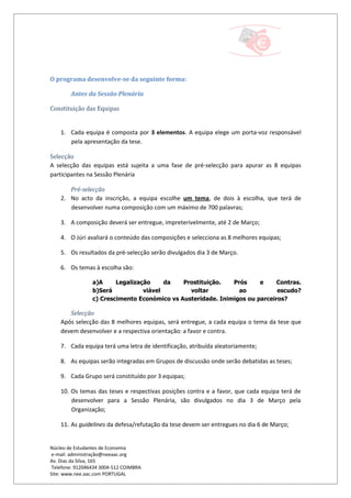 O programa desenvolve-se da seguinte forma:

        Antes da Sessão Plenária

Constituição das Equipas


    1. Cada equipa é composta por 3 elementos. A equipa elege um porta-voz responsável
       pela apresentação da tese.

Selecção
A selecção das equipas está sujeita a uma fase de pré-selecção para apurar as 8 equipas
participantes na Sessão Plenária

       Pré-selecção
    2. No acto da inscrição, a equipa escolhe um tema, de dois à escolha, que terá de
       desenvolver numa composição com um máximo de 700 palavras;

    3. A composição deverá ser entregue, impreterivelmente, até 2 de Março;

    4. O Júri avaliará o conteúdo das composições e selecciona as 8 melhores equipas;

    5. Os resultados da pré-selecção serão divulgados dia 3 de Março.

    6. Os temas à escolha são:

                 a)A     Legalização     da   Prostituição.   Prós     e     Contras.
                 b)Será           viável        voltar          ao           escudo?
                 c) Crescimento Económico vs Austeridade. Inimigos ou parceiros?

       Selecção
    Após selecção das 8 melhores equipas, será entregue, a cada equipa o tema da tese que
    devem desenvolver e a respectiva orientação: a favor e contra.

    7. Cada equipa terá uma letra de identificação, atribuída aleatoriamente;

    8. As equipas serão integradas em Grupos de discussão onde serão debatidas as teses;

    9. Cada Grupo será constituído por 3 equipas;

    10. Os temas das teses e respectivas posições contra e a favor, que cada equipa terá de
        desenvolver para a Sessão Plenária, são divulgados no dia 3 de Março pela
        Organização;

    11. As guidelines da defesa/refutação da tese devem ser entregues no dia 6 de Março;


Núcleo de Estudantes de Economia
 e-mail: administração@neeaac.org
Av. Dias da Silva, 165
 Telefone: 912046434 3004-512 COIMBRA
Site: www.nee.aac.com PORTUGAL
 
