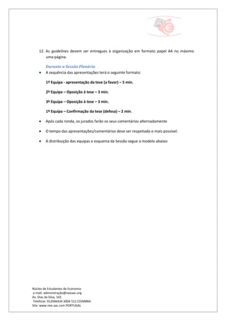 12. As guidelines devem ser entregues à organização em formato papel A4 no máximo
        uma página.

        Durante a Sessão Plenária
    •   A sequência das apresentações terá o seguinte formato:

        1º Equipa - apresentação da tese (a favor) – 5 min.

        2º Equipa – Oposição à tese – 3 min.

        3º Equipa – Oposição à tese – 3 min.

        1º Equipa – Confirmação da tese (defesa) – 2 min.

    •   Após cada ronda, os jurados farão os seus comentários alternadamente

    •   O tempo das apresentações/comentários deve ser respeitado o mais possível.

    •   A distribuição das equipas e esquema da Sessão segue o modelo abaixo:




Núcleo de Estudantes de Economia
 e-mail: administração@neeaac.org
Av. Dias da Silva, 165
 Telefone: 912046434 3004-512 COIMBRA
Site: www.nee.aac.com PORTUGAL
 