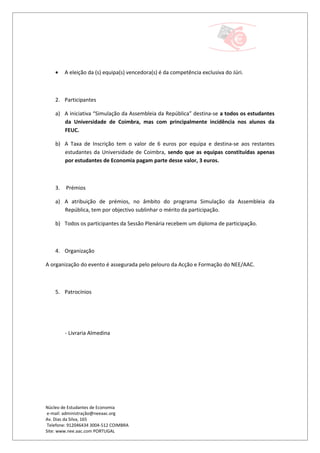 •    A eleição da (s) equipa(s) vencedora(s) é da competência exclusiva do Júri.



    2. Participantes

    a) A iniciativa “Simulação da Assembleia da República” destina-se a todos os estudantes
       da Universidade de Coimbra, mas com principalmente incidência nos alunos da
       FEUC.

    b) A Taxa de Inscrição tem o valor de 6 euros por equipa e destina-se aos restantes
       estudantes da Universidade de Coimbra, sendo que as equipas constituídas apenas
       por estudantes de Economia pagam parte desse valor, 3 euros.



    3.   Prémios

    a) A atribuição de prémios, no âmbito do programa Simulação da Assembleia da
       República, tem por objectivo sublinhar o mérito da participação.

    b) Todos os participantes da Sessão Plenária recebem um diploma de participação.



    4. Organização

A organização do evento é assegurada pelo pelouro da Acção e Formação do NEE/AAC.



    5. Patrocínios




         - Livraria Almedina




Núcleo de Estudantes de Economia
 e-mail: administração@neeaac.org
Av. Dias da Silva, 165
 Telefone: 912046434 3004-512 COIMBRA
Site: www.nee.aac.com PORTUGAL
 