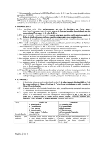 * Valores calculados com base na Lei 12.382 de 25 de fevereiro de 2011, que fixa o valor do salário mínimo
   nacional em R$ 622,00.
   ** Adotados como parâmetro os valores estabelecidos na Lei 11.096 de 13 de janeiro de 2005, que institui o
   Programa Universidade para Todos – PROUNI.
   *** Reserva do percentual de 10% (dez por cento) das vagas disponibilizadas, a pessoas portadoras de
   deficiência, em conformidade com o disposto no Art. 37 do Decreto Federal nº 3.298/99.

3. DAS INSCRIÇÕES:
    3.1 As inscrições serão feitas exclusivamente no site da Prefeitura de Porto Alegre
            (http://www2.portoalegre.rs.gov.br/smic), através da ficha de inscrição disponibilizada no site,
            no período de 07 de maio a 05 de julho de 2012.
    3.2 No ato da inscrição, o candidato ao sorteio deverá optar pela inscrição em 01 (uma) das opções de
            Bolsa de Estudo ofertadas, conforme requisitos exigidos para cada uma das bolsas .
    3.3 No momento da inscrição no site, será gerado um número de inscrição para efeitos de comprovação da
            inscrição pelo candidato e acompanhamento do sorteio.
    3.4 Fica vedada a participação no sorteio, independente de justificativa, de servidores públicos da Prefeitura
            de Porto Alegre e funcionários da SEG, ou familiares.
    3.5 Em cumprimento ao disposto no Art. 37 do Decreto Federal nº 3.298/99, será reservado o percentual de
            10% (dez por cento) das vagas existentes para pessoas portadoras de deficiência.
    3.6 Consideram-se pessoas portadoras de deficiência aquelas que se enquadrem nas categorias mencionadas
            no Artigo 4º do Decreto Federal nº 3.298/99 e suas alterações.
    3.7 O candidato portador de deficiência deverá declarar, quando da inscrição, no Formulário eletrônico de
            Inscrição, se deseja concorrer às vagas reservadas aos portadores de deficiência.
    3.8 O candidato portador de deficiência que desejar concorrer às vagas reservadas a portadores de
            deficiência deverá encaminhar Laudo Médico, de acordo com o item 4.7 desde Aviso Público.
    3.9 As pessoas portadoras de deficiência, resguardadas as condições especiais previstas no Decreto Federal
            nº 3.298/99, particularmente em seu artigo 40, participarão do Concurso em igualdade de condições
            com os demais candidatos, no que se refere aos critérios de seleção de candidatos, exigidos para
            todos os demais candidatos.
    3.10O candidato portador de deficiência que não realizar a inscrição conforme instruções constantes deste
            Aviso Público não poderá interpor recurso administrativo em favor de sua condição.
    3.11 Não havendo candidatos portadores de deficiência para o preenchimento das vagas reservadas, essas
            serão providas pelos demais candidatos sorteados, com estrita observância da ordem de sorteio.

4. DO SORTEIO:
    4.1  O Sorteio das bolsas de estudo será realizado no dia 09 de julho (segunda-feira) de 2012, às 17:00
         horas, no Auditório da Câmara Municipal de Porto Alegre, localizado na Avenida Loureiro da
         Silva, 255, nesta Capital.
    4.2 O sorteio será feito pela Comissão Organizadora, até o preenchimento das vagas indicadas no item
         2.2, e no mesmo ato, serão sorteados os suplentes.
    4.3 Após o sorteio dos contemplados e dos suplentes, a Comissão Organizadora fará a conferência do
         nome e nº de identidade dos candidatos contemplados, abrindo-se prazo do dia 16 até o dia 31 de
         julho para a comprovação da renda mensal familiar exigida, conforme requisito para
         concorrer à vaga escolhida na data da inscrição, conforme tabela abaixo:

Curso:                            Técnico em:                                    Técnico em:
                    a) Administração                               a) Administração
                    b) Contabilidade;                              b) Contabilidade;
                    c) Enfermagem;                                 c) Enfermagem;
                    d) Massoterapia;                               d) Massoterapia;
                    e) Segurança do Trabalho.                      e) Segurança do Trabalho.
Bolsa de Estudo:    Integral (100%)                                Parcial (50%)
Requisito    para   Comprovar renda familiar mensal de até         Comprovar renda familiar mensal de até 05
concorrer:          01 (um) salário mínimo nacional e ½            (cinco) salários mínimos nacional e
                    (meio) e domicílio em Porto Alegre/RS =        domicílio em Porto Alegre/RS –
                    R$933,00*                                      R$3.110,00*




Página 2 de 3
 