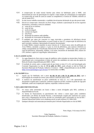 4.4     A comprovação da renda mensal familiar para efeitos de habilitação junto à SMIC, será
           demonstrada por meio da apresentação de original e cópia simples do contracheque (se empregado)
           ou comprovante de renda do casal (se casado ou companheiro) e Carteira de Trabalho, referente ao
           mês de junho/2012.
   4.5     Se não exercer trabalho remunerado, o candidato deverá prestar declaração de que não possui renda.
   4.6     Deverá ser comprovado o domicílio em Porto Alegre, mediante a apresentação de um dos seguintes
           documentos, constando o nome do candidato:
           a) conta de luz ou telefone;
           b) carnê de loja;
           c) recibo de aluguel;
           d) contrato de aluguel;
           e) nota fiscal;
           f) declaração da empresa onde trabalha;
           g) declaração de Associação de Moradores.
   4.7     O candidato que optou por concorrer às vagas reservadas a portadores de deficiência deverá
           encaminhar à Comissão Organizadora, no prazo fixado no item 4.3, comprovação da deficiência da
           qual é portador, mediante a apresentação da seguinte documentação:
           a) Laudo Médico original expedido no prazo máximo de 12 (doze) meses antes da publicação do
           Aviso Público, atestando a espécie e o grau ou nível de deficiência, com expressa referência ao
           código correspondente da Classificação Internacional de Doenças – CID10, bem como a provável
           causa da deficiência, informando, também, o seu nome, documento de identidade (RG), número do
           CPF, telefone e opção de Cargo/Região Administrativa.

5. DA CLASSIFICAÇÃO:
    5.1  As vagas disponíveis, bem como as vagas de suplência, serão sorteadas na mesma data e horário, e a
         classificação será a correspondente à ordem de sorteio dos candidatos em cada uma das opções de
         Bolsa de Estudos disponibilizada pela SMIC e SEG;
    5.2 O resultado do sorteio, após a comprovação de que tratam os itens 4.3 a 4.6, será homologado pela
         Comissão Organizadora na data de 10 de julho de 2012, sendo afixado no hall do Prédio da
         Secretaria Municipal da Produção, Indústria e Comércio – SMIC e disponibilizado no site da SMIC
         (http://www2.portoalegre.rs.gov.br/smic) na mesma data e do SEG.

6. DA MATRÍCULA:
    6.1  Aquele que for habilitado, terá o prazo do dia 16 até o dia 31 de julho de 2012, após a
         homologação do resultado do sorteio, para realizar a matrícula junto à SEG.
    6.2 A ausência de manifestação no prazo estabelecido no item 6.1, ou a não apresentação dos
         documentos exigidos para a matrícula, conforme exigências da SEG, resultará na perda da vaga pelo
         habilitado, sendo esta ocupada pelo suplente, respeitada a ordem de sorteio.

7. ESCLARECIMENTOS FINAIS:
   7.1     Os cursos serão ministrados em locais e datas a serem divulgados pela SEG, conforme a
           disponibilidade da Escola.
   7.2     As formas de financiamento ou parcelamento dos valores a serem pagos pelos candidatos
           beneficiados com Bolsas de Estudo Parciais, a documentação exigida para matrícula nos cursos,
           bem como o Regulamento da Escola, deverão ser consultados pelos interessados no site da SEG –
           Sistema Educacional Galileu www.estudeseg.com.br ou pelo telefone (51) 3084-2420.
   7.3     Qualquer alteração será anunciada previamente pela Comissão Organizadora no site da SMIC.




                                                                          Porto Alegre, 16 de março de 2012.

                                            Valter Nagelstein,
                          Secretário Municipal da Produção, Indústria e Comércio.




Página 3 de 3
 