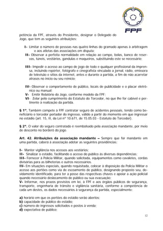 petência da FPF, através do Presidente, designar o Delegado do
Jogo, que tem as seguintes atribuições:

   I- Limitar o número de pessoas nas quatro linhas do gramado apenas à arbitragem
         e aos atletas das associações em disputa;
    II- Observar a perfeita normalidade em relação ao campo, bolas, banco de reser-
      vas, túneis, vestiários, gandulas e maqueiros, substituindo este se necessário;

    III- Impedir o acesso ao campo de jogo de todo e qualquer profissional da impren-
      sa, incluindo repórter, fotógrafo e cinegrafista vinculado a jornal, rádio, emissora
      de televisão e sítios da internet, antes e durante a partida, a fim de não acarretar
      atrasos no início ou seu reinício;

    IV- Observar o comportamento de público, locais de publicidade e o placar eletrô-
      nico ou manual;
    V- Emitir Relatório do Jogo, conforme modelo da FPF;
    VI- Zelar pelo cumprimento do Estatuto do Torcedor, no que lhe for cabível e per-
      tinente à realização da partida.

§ 1º. Também compete à FPF contratar seguro de acidentes pessoais, tendo como be-
neficiário o torcedor portador do ingresso, válido a partir do momento em que ingressar
no estádio (art. 15, II, da Lei nº 10.671, de 15.05.03 - Estatuto do Torcedor).

§ 2ª. O valor do seguro contratado é reembolsado pela associação mandante, por meio
de desconto no borderô do jogo.

Art. 42. Atribuições da associação mandante – Sempre que for mandante em
uma partida, caberá à associação adotar as seguintes providências:

I- Manter vigilância nos acessos aos vestiários;
II- Sinalizar o estádio, facilitando o acesso do público às diversas dependências;
III- Fornecer à Polícia Militar, quando solicitada, equipamentos como cavaletes, cordas
divisórias para as bilheterias e outros necessários.
IV- Em situações especiais, quando requisitada, colocar à disposição da Policia Militar o
acesso aos portões como via de escoamento de público, designando preposto seu, de-
vidamente identificado, para ter a posse das respectivas chaves e apoiar a ação policial
quando necessário deslocamento de público ou sua evacuação;
V- Informar, nos prazos previstos em lei, à FPF e aos órgãos públicos de segurança,
transporte, engenharia de trânsito e vigilância sanitária, conforme a competência de
cada um destes, os dados necessários à segurança da partida, especialmente:

a) horário em que os portões do estádio serão abertos;
b) capacidade de público do estádio;
c) número de ingressos solicitados e postos à venda;
d) expectativa de público;
                                                                                        12
 