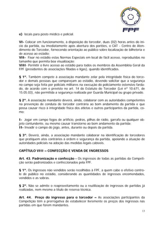 e) locais para posto médico e policial.

VI- Colocar em funcionamento, à disposição do torcedor, duas (02) horas antes do iní-
cio da partida, ou imediatamente após abertura dos portões, o CAT - Centro de Aten-
dimento do Torcedor, fornecendo orientação ao público sobre localização de bilheteria e
de acesso ao estádio;
VII- Fixar no estádio estas Normas Especiais em local de fácil acesso, reproduzidas no
tamanho que permita boa visualização;
VIII- Permitir o livre acesso ao estádio para todos os membros da Assembléia Geral da
FPF (presidentes de associações filiadas e ligas), quando identificados.

§ 1º. Também compete à associação mandante zelar pela integridade física do torce-
dor e demais pessoas que compareçam ao estádio, devendo solicitar que a segurança
no campo seja feita por policiais militares na execução do policiamento ostensivo farda-
do, de acordo com o previsto no art. 14 do Estatuto do Torcedor (Lei nº 10.671, de
15.05.03), não permitida a segurança realizada por Guarda Municipal ou grupo privado.

§ 2º. A associação mandante deverá, ainda, colaborar com as autoridades competentes
na prevenção de conduta de torcedor contrária ao bom andamento da partida e que
possa causar risco à integridade física dos atletas e outros participantes da partida, co-
mo:

I- Jogar em campo fogos de artifício, pedras, pilhas de rádio, garrafa ou qualquer ob-
jeto contundente, ou mesmo causar transtorno ao bom andamento da partida;
II- Invadir o campo do jogo, antes, durante ou depois da partida.

§ 3º. Deverá, ainda, a associação mandante colaborar na identificação de torcedores
que pratiquem atos contrários à ordem e segurança da partida, apoiando a atuação de
autoridades policiais na adoção das medidas legais cabíveis.

CAPÍTULO VIII – CONFECÇÃO E VENDA DE INGRESSOS

Art. 43. Padronização e confecção - Os ingressos de todas as partidas da Competi-
ção serão padronizados e confeccionados pela FPF.

§ 1º. Os ingressos não vendidos serão recolhidos à FPF, a quem cabe o efetivo contro-
le de público no estádio, considerando as quantidades de ingressos encomendados,
vendidos e as sobras.

§ 2º. Não se admite o reaproveitamento ou a reutilização de ingressos de partidas já
realizadas, nem mesmo a título de reserva técnica.

Art. 44. Preço do ingresso para o torcedor – As associações participantes da
Competição têm a prerrogativa de estabelecer livremente os preços dos ingressos nas
partidas em que forem mandantes.
                                                                                        13
 
