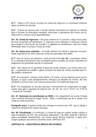 § 1º. Poderá a FPF intervir no preço de venda dos ingressos se constatado manifesto
abuso ao direito do torcedor.

§ 2º. O preço do ingresso para a torcida visitante não poderá ser superior ao cobrado
para o torcedor da associação mandante, observada a equivalência dos setores do es-
tádio onde os mesmos serão disponibilizados.

Art. 45. Venda de ingressos – No prazo máximo de 72 (setenta e duas) horas antes
do início da partida correspondente, os ingressos serão colocados à venda por sistema
que assegure o fácil acesso do torcedor e a agilidade no atendimento, tudo com ampla
informação sobre os preços e locais da venda.

Art. 46. Quota para visitante – A torcida visitante tem direito a ingressos em quan-
tidade equivalente até 20% (vinte por cento) da capacidade do Estádio.

§ 1º. Para ter acesso aos ingressos, como previsto neste art. 46, a associação visitan-
te se entenderá diretamente com a mandante quanto à política de venda e garantias de
pagamento da quantidade que lhe for destinada.

§ 2º. Para efeitos de ter garantida a quota de torcida visitante, nos termos deste arti-
go, a capacidade do estádio é aquela constante de laudo de vistoria expedido pelo ór-
gão público competente.

§ 3º. As associações visitantes terão direito a 25 (vinte e cinco) ingressos para sua de-
legação, os quais serão obrigatoriamente entregues ao dirigente da mesma. Na Fase
Semifinal e na Fase Final, esse número passará para 50 (cinquenta) ingressos.

§ 4º. Fica assegurado ao torcedor partícipe o fornecimento do comprovante de paga-
mento, logo após a aquisição do ingresso (art. 20, §3º, da Lei nº 10.671, de 15.05.03
- Estatuto do Torcedor).

Art. 47. Retenção da contribuição ao INSS – Em cumprimento de acordo firmado
com o Instituto Nacional do Seguro Social – INSS, a contribuição que lhe é devida será
retida da renda da partida.

Parágrafo único. A quantia retida será entregue no mesmo ato à FPF, que se obriga a
repassá-la integralmente àquela autarquia.

Art. 48. Fiscalização – A confecção e a venda de ingresso estarão sempre sujeitas a
ação fiscalizadora da FPF, das associações disputantes e do INSS, podendo a primeira
aplicar penalidade administrativa, nos termos destas Normas Especiais, a quem des-
cumprir qualquer das normas constantes deste CAPÍTULO VIII.

CAPÍTULO IX – ASSISTÊNCIA MÉDICA NO ESTÁDIO
                                                                                       14
 