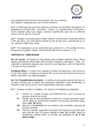 que obrigatoriamente deverão estar previstos nos seus estatutos,
para registro e publicação dos seus 03 (três) uniformes.

§ 1º. A informação das cores dos uniformes será feita com ilustrações fotográficas, di-
gitalizadas (no formato CDR - Corel Draw – Versão 1.4), contendo todos os uniformes a
serem utilizados pelas suas equipes, inclusive especificando quais são os uniformes
número um (1), dois (2) e três (3).

§ 2º. Qualquer associação poderá utilizar uniforme comemorativo, desde que informe
à FPF, por ofício, com antecedência mínima de três (3) dias úteis, especificando as co-
res conforme o §1º deste artigo.

§ 3º. Fica autorizado o uso de numerações das camisas de 1 a 18, levando em consi-
deração que os goleiros sempre estarão identificados com os números 1 e 12.

CAPÍTULO IX – ARBITRAGEM

Art. 53. Escala - Os árbitros de cada partida serão escalados mediante sorteio, dentre
aqueles previamente selecionados pela Comissão Estadual de Arbitragem - CEAF, con-
siderando a experiência daqueles que estiverem à sua disposição, além da importância
e do grau de risco da partida.

Parágrafo Único - O sorteio será realizado no mínimo 48 (quarenta e oito) horas an-
tes de cada rodada, no salão de entrada da FPF ou em outro local aberto de acesso ao
público, garantida a sua ampla divulgação.

Art. 54. Procedimentos do árbitro – O árbitro de uma partida somente lhe dará iní-
cio após constatar que os atletas das associações disputantes foram identificados na
Súmula do Jogo, que já deverá estar assinada pelos respectivos capitães.

§ 1º. Compete ao árbitro e auxiliares, em relação à normalidade da competição:

      I-     Verificar se o campo de jogo está totalmente livre, sem a presença de
             pessoas estranhas ao evento.
      II-    Impedir que no local designado ao banco de reservas permaneça quem
             não for atleta ou membro das Comissões Técnicas das associações dispu-
             tantes (art. 28, § 4º).
      III-   Observar a inviolabilidade de seu vestiário, onde é proibida a presença de
             pessoas estranhas.
      IV-    Encerrar a partida, suspendê-la ou mesmo não iniciá-la ao constatar qual-
             quer uma das nove (9) causas definidas no art. 36, I a IX e adotar as
             providências cabíveis dentre as referidas nos parágrafos 1º ao 4º da-
             quele artigo.



                                                                                     16
 