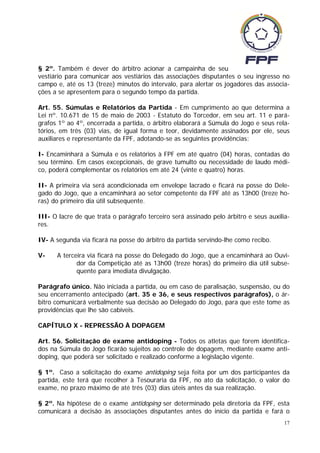 § 2º. Também é dever do árbitro acionar a campainha de seu
vestiário para comunicar aos vestiários das associações disputantes o seu ingresso no
campo e, até os 13 (treze) minutos do intervalo, para alertar os jogadores das associa-
ções a se apresentem para o segundo tempo da partida.

Art. 55. Súmulas e Relatórios da Partida - Em cumprimento ao que determina a
Lei nº. 10.671 de 15 de maio de 2003 - Estatuto do Torcedor, em seu art. 11 e pará-
grafos 1º ao 4º, encerrada a partida, o árbitro elaborará a Súmula do Jogo e seus rela-
tórios, em três (03) vias, de igual forma e teor, devidamente assinados por ele, seus
auxiliares e representante da FPF, adotando-se as seguintes providências:

I- Encaminhará a Súmula e os relatórios à FPF em até quatro (04) horas, contadas do
seu término. Em casos excepcionais, de grave tumulto ou necessidade de laudo médi-
co, poderá complementar os relatórios em até 24 (vinte e quatro) horas.

II- A primeira via será acondicionada em envelope lacrado e ficará na posse do Dele-
gado do Jogo, que a encaminhará ao setor competente da FPF até as 13h00 (treze ho-
ras) do primeiro dia útil subsequente.

III- O lacre de que trata o parágrafo terceiro será assinado pelo árbitro e seus auxilia-
res.

IV- A segunda via ficará na posse do árbitro da partida servindo-lhe como recibo.

V-    A terceira via ficará na posse do Delegado do Jogo, que a encaminhará ao Ouvi-
             dor da Competição até as 13h00 (treze horas) do primeiro dia útil subse-
             quente para imediata divulgação.

Parágrafo único. Não iniciada a partida, ou em caso de paralisação, suspensão, ou do
seu encerramento antecipado (art. 35 e 36, e seus respectivos parágrafos), o ár-
bitro comunicará verbalmente sua decisão ao Delegado do Jogo, para que este tome as
providências que lhe são cabíveis.

CAPÍTULO X - REPRESSÃO À DOPAGEM

Art. 56. Solicitação de exame antidoping - Todos os atletas que forem identifica-
dos na Súmula do Jogo ficarão sujeitos ao controle de dopagem, mediante exame anti-
doping, que poderá ser solicitado e realizado conforme a legislação vigente.

§ 1º. Caso a solicitação do exame antidoping seja feita por um dos participantes da
partida, este terá que recolher à Tesouraria da FPF, no ato da solicitação, o valor do
exame, no prazo máximo de até três (03) dias úteis antes da sua realização.

§ 2º. Na hipótese de o exame antidoping ser determinado pela diretoria da FPF, esta
comunicará a decisão às associações disputantes antes do início da partida e fará o
                                                                                       17
 