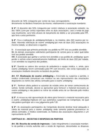 desconto de 50% (cinqüenta por cento) da taxa correspondente,
diretamente no Borderô Financeiro da mesma, relativamente à associação mandante.

§ 3º. O desconto dos 50% (cinquenta por cento) relativos à associação visitante, ou
dos 100% (cem por cento) repartidos entre as duas associações, caso a renda do jogo
seja insuficiente, será feito através de lançamento de débito a ser procedido pela FPF,
que fará o aviso pertinente.

§ 4º. Fica a realização de antidoping limitada a, no máximo, dois (02) exames por ro-
dada. Havendo solicitação de exame antidoping por mais de duas (02) associações na
mesma rodada, se observará o seguinte:

I- A associação que primeiro protocolar seu pedido na FPF terá seu pedido atendido;
II- As demais associações solicitantes participarão de sorteio para se saber qual delas
terá seu pedido atendido.
III- A associação que ganhar o sorteio terá atendido o seu pedido de antidoping; quem
perder o sorteio estará automaticamente habilitado, até limite de duas (02) por rodada,
a ser atendido na sequência dos pedidos.

§ 5º. Quando os valores dos serviços de ambulância e equipe médica, e, ainda, para
exame antidoping, forem contratados pela FPF com terceiros, eles serão repassados às
associações mediante desconto no borderô da partida.

Art. 57. Realização de exame antidoping – Encerrada ou suspensa a partida, o
médico credenciado comunicará aos médicos ou aos representantes das associações
disputantes os nomes dos atletas sorteados para o exame antidoping.

§ 1º. Nenhum atleta poderá se ausentar do estádio antes de tomar conhecimento do
sorteio. Sendo sorteado, deverá se apresentar para fornecer o material necessário ao
exame antidoping e não poderá se retirar do estádio antes de ser liberado pelo médico
credenciado.

§ 2º. A recusa ou não apresentação do atleta para fornecer o material necessário para
o exame antidoping implicará em sua automática suspensão da Competição, da qual
não poderá participar até o seu julgamento pelo TJD.

§ 3º. As associações participantes da Competição deverão destinar local adequado à
coleta do material para o exame antidoping, onde somente poderão permanecer os
atletas sorteados, o médico credenciado, os médicos das associações disputantes e um
representante da FPF.

CAPÍTULO XI – RECEITAS E DESPESAS DA PARTIDA

Art. 58. Receita da venda de ingressos - Cabe integralmente à associação mandan-
te da partida a receita auferida com a venda de ingressos, descontados as despesas
                                                                                     18
 