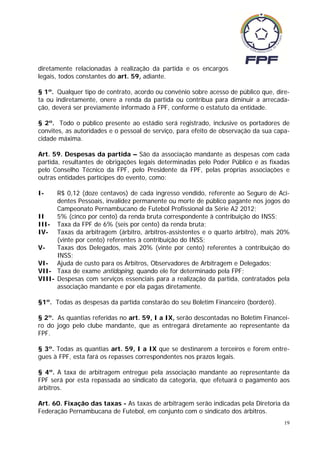 diretamente relacionadas à realização da partida e os encargos
legais, todos constantes do art. 59, adiante.

§ 1º. Qualquer tipo de contrato, acordo ou convênio sobre acesso de público que, dire-
ta ou indiretamente, onere a renda da partida ou contribua para diminuir a arrecada-
ção, deverá ser previamente informado à FPF, conforme o estatuto da entidade.

§ 2º. Todo o público presente ao estádio será registrado, inclusive os portadores de
convites, as autoridades e o pessoal de serviço, para efeito de observação da sua capa-
cidade máxima.

Art. 59. Despesas da partida – São da associação mandante as despesas com cada
partida, resultantes de obrigações legais determinadas pelo Poder Público e as fixadas
pelo Conselho Técnico da FPF, pelo Presidente da FPF, pelas próprias associações e
outras entidades partícipes do evento, como:

I-    R$ 0,12 (doze centavos) de cada ingresso vendido, referente ao Seguro de Aci-
      dentes Pessoais, invalidez permanente ou morte de público pagante nos jogos do
      Campeonato Pernambucano de Futebol Profissional da Série A2 2012;
II    5% (cinco por cento) da renda bruta correspondente à contribuição do INSS;
III- Taxa da FPF de 6% (seis por cento) da renda bruta;
IV- Taxas da arbitragem (árbitro, árbitros-assistentes e o quarto árbitro), mais 20%
      (vinte por cento) referentes à contribuição do INSS;
V-    Taxas dos Delegados, mais 20% (vinte por cento) referentes à contribuição do
      INSS;
VI- Ajuda de custo para os Árbitros, Observadores de Arbitragem e Delegados;
VII- Taxa de exame antidoping, quando ele for determinado pela FPF;
VIII- Despesas com serviços essenciais para a realização da partida, contratados pela
      associação mandante e por ela pagas diretamente.

§1º. Todas as despesas da partida constarão do seu Boletim Financeiro (borderô).

§ 2º. As quantias referidas no art. 59, I a IX, serão descontadas no Boletim Financei-
ro do jogo pelo clube mandante, que as entregará diretamente ao representante da
FPF.

§ 3º. Todas as quantias art. 59, I a IX que se destinarem a terceiros e forem entre-
gues à FPF, esta fará os repasses correspondentes nos prazos legais.

§ 4º. A taxa de arbitragem entregue pela associação mandante ao representante da
FPF será por esta repassada ao sindicato da categoria, que efetuará o pagamento aos
árbitros.

Art. 60. Fixação das taxas - As taxas de arbitragem serão indicadas pela Diretoria da
Federação Pernambucana de Futebol, em conjunto com o sindicato dos árbitros.
                                                                                     19
 