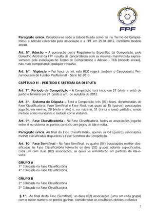 Parágrafo único. Considera-se sede a cidade fixada como tal no Termo de Compro-
misso e Adesão celebrado pela associação e a FPF em 25.04.2012, conforme modelo
anexo.

Art. 5º. Adesão – A aprovação deste Regulamento Específico da Competição, pelo
Conselho Arbitral da FPF resulta da concordância com as mesmas manifestada expres-
samente pela associação no Termo de Compromisso e Adesão - TCA (modelo anexo),
não mais comportando qualquer ressalva.

Art. 6º. Vigência – Por força de lei, este REC regerá também o Campeonato Per-
nambucano de Futebol Profissional - Série A2-2013.

CAPÍTULO II - PERÍODO E SISTEMA DA DISPUTA

Art. 7º. Período da Competição - A Competição terá inicio em 27 (vinte e sete) de
junho e término em 21 (vinte e um) de outubro de 2012.

Art. 8º. Sistema de Disputa – Terá a Competição três (03) fases, denominadas de
Fase Classificatória, Fase Semifinal e Fase Final, nas quais as 15 (quinze) associações
jogarão, no mínimo, 28 (vinte e oito) e, no máximo, 31 (trinta e uma) partidas, sendo
metade como mandante e metade como visitante.

Art. 9º. Fase Classificatória - Na Fase Classificatória, todas as associações jogarão
entre si no sistema de pontos corridos com jogos de ida-e-volta.

Parágrafo único. Ao final da Fase Classificatória, apenas as 04 (quatro) associações
melhor classificadas disputarão a Fase Semifinal da Competição.

Art. 10. Fase Semifinal - Na Fase Semifinal, as quatro (04) associações melhor clas-
sificadas na Fase Classificatória formarão os dois (02) grupos adiante especificados,
cada um com duas (02) associações, as quais se enfrentarão em partidas de ida-e-
volta:

GRUPO A
1ª Colocada na Fase Classificatória
4ª Colocada na Fase Classificatória.

GRUPO B
2ª Colocada na Fase Classificatória
3ª Colocada na Fase Classificatória.

 § 1º. Ao final desta Fase (Semifinal), as duas (02) associações (uma em cada grupo)
com o maior número de pontos ganhos, considerados os resultados obtidos exclusiva
                                                                                      2
 