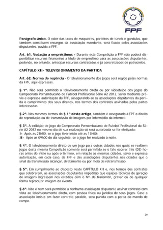 Parágrafo único. O valor das taxas de maqueiros, porteiros de túneis e gandulas, que
também constituem encargos da associação mandante, será fixado pelas associações
disputantes, ouvida a FPF.

Art. 61. Vedação a empréstimos - Durante esta Competição a FPF não poderá dis-
ponibilizar recursos financeiros a título de empréstimo para as associações disputantes,
podendo, no entanto, antecipar recursos contratados e já concretizados de patrocínios.

CAPÍTULO XII- TELEVISIONAMENTO DA PARTIDA

Art. 62. Norma de regência - O televisionamento dos jogos será regido pelas normas
da FPF, aqui expressas.

§ 1º. Não será permitido o televisionamento direto ou por videoteipe dos jogos do
Campeonato Pernambucano de Futebol Profissional Série A2 2012, salvo mediante pré-
via e expressa autorização da FPF, assegurando-se às associações disputantes da parti-
da o cumprimento dos seus direitos, nos termos dos contratos assinados pelas partes
interessadas.

§ 2º. Nos mesmos termos do § 1º deste artigo, também é assegurado à FPF o direito
de reprodução ou de transmissão de imagens por intermédio da internet.

§ 3º. A exibição de jogo do Campeonato Pernambucano de Futebol Profissional da Sé-
rie A2 2012 no mesmo dia de sua realização só será autorizada se for efetivada:
I- Após as 21h00, se o jogo tiver início até as 17h00;
II- Após as 09h00 do dia seguinte, se o jogo for realizado à noite.

§ 4º. O televisionamento direto de um jogo para outras cidades nas quais se realizem
jogos desta mesma Competição somente será permitido se o fato ocorrer três (03) ho-
ras antes do início ou após o término, em relação às mesmas cidades, salvo e expressa
autorização, em cada caso, da FPF e das associações disputantes nas cidades que o
sinal da transmissão alcançar, diretamente ou por meio de retransmissão.

§ 5º. Em cumprimento ao disposto neste CAPÍTULO XII e, nos termos dos contratos
que celebrarem, as associações disputantes impedirão que equipes técnicas de geração
de imagens ingressem nos estádios com o fim de transmitir, gravar ou de qualquer
forma reproduzir imagem do evento.

§ 6º. Não é nem será permitido a nenhuma associação disputante assinar contrato com
vista ao televisionamento direto, com pessoa física ou jurídica de seus jogos. Caso a
associação insista em fazer contrato paralelo, será punida com a perda do mando de
campo.



                                                                                      20
 