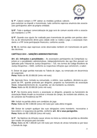 § 7º. Caberá sempre à FPF adotar as medidas jurídicas cabíveis
para autorizar ou impedir a transmissão, tudo conforme expressa anuência das associa-
ções participantes além da própria entidade.

§ 8º. Toda e qualquer comercialização de jogo será de comum acordo entre a associa-
ção mandante e a FPF.

§ 9º. Quando esse ajuste for realizado para transmissão de partida com portões aber-
tos ou de televisamento direto para cidade onde se realiza o jogo, a associação man-
dante e a FPF terão participação financeira, conforme acordo.

§ 10. As normas aqui expressas serão observadas também em transmissões de parti-
das decisivas.

CAPÍTULO XIII - SANÇÕES ADMINISTRATIVAS

Art. 63. Infrações e penalidades – As associações participantes da Competição su-
jeitam-se a penalidades administrativas, independentemente das que lhes possam ser
aplicadas pelo Tribunal de Justiça Desportiva – TJD, nos termos do Código Brasileiro de
Justiça Desportiva – CBJD, conforme as respectivas infrações que cometerem, a saber:

I. Deixar de jogar partida marcada na Tabela de Jogos, ou remarcada em decorrência
de suspensão.
Pena: Multa de R$ 20.000,00 (vinte mil reais).

II- Agressão física, tentada ou consumada, a árbitro, seus auxiliares, diretoria ou pre-
posto da FPF, quando praticada por dirigente, preposto ou funcionário da associação
filiada, independentemente de, na partida, ser ela mandante ou visitante.
Pena: Multa de R$ 20.000,00 (vinte mil reais).

§ 2º. Na mesma pena incorre a associação se dirigente, preposto ou funcionário da
associação filiada invadir ou incentivar a invasão de campo, do vestiário dos árbitros, ou
do camarote da Presidência da FPF.

III- Incluir na partida atleta sem condições de jogo.
Pena: Multa de R$ 5.000,00 (cinco mil reais) por cada atleta irregular.

IV- Deixar de cumprir qualquer das suas obrigações como mandante, necessárias à
boa ordem e à segurança da partida, conforme art. 42 e seus parágrafos.
Pena: Multa de R$ 5.000,00 (cinco mil reais).

§ 3º. Na hipótese da infração causar atraso no início ou reinício da partida ou distúrbio
que resulte em prejuízo para torcedor:
Pena: Multa de R$ 1.000,00 (um mil reais) por minuto de atraso tomando-se por base
a Súmula do Jogo.
                                                                                        21
 