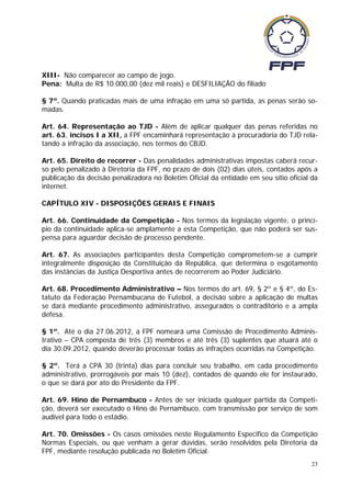 XIII- Não comparecer ao campo de jogo.
Pena: Multa de R$ 10.000,00 (dez mil reais) e DESFILIAÇÃO do filiado

§ 7º. Quando praticadas mais de uma infração em uma só partida, as penas serão so-
madas.

Art. 64. Representação ao TJD - Além de aplicar qualquer das penas referidas no
art. 63, incisos I a XII, a FPF encaminhará representação à procuradoria do TJD rela-
tando a infração da associação, nos termos do CBJD.

Art. 65. Direito de recorrer - Das penalidades administrativas impostas caberá recur-
so pelo penalizado à Diretoria da FPF, no prazo de dois (02) dias úteis, contados após a
publicação da decisão penalizadora no Boletim Oficial da entidade em seu sítio oficial da
internet.

CAPÍTULO XIV - DISPOSIÇÕES GERAIS E FINAIS

Art. 66. Continuidade da Competição - Nos termos da legislação vigente, o princí-
pio da continuidade aplica-se amplamente a esta Competição, que não poderá ser sus-
pensa para aguardar decisão de processo pendente.

Art. 67. As associações participantes desta Competição comprometem-se a cumprir
integralmente disposição da Constituição da República, que determina o esgotamento
das instâncias da Justiça Desportiva antes de recorrerem ao Poder Judiciário.

Art. 68. Procedimento Administrativo – Nos termos do art. 69, § 2º e § 4º, do Es-
tatuto da Federação Pernambucana de Futebol, a decisão sobre a aplicação de multas
se dará mediante procedimento administrativo, assegurados o contraditório e a ampla
defesa.

§ 1º. Até o dia 27.06.2012, a FPF nomeará uma Comissão de Procedimento Adminis-
trativo – CPA composta de três (3) membros e até três (3) suplentes que atuará até o
dia 30.09.2012, quando deverão processar todas as infrações ocorridas na Competição.

§ 2º. Terá a CPA 30 (trinta) dias para concluir seu trabalho, em cada procedimento
administrativo, prorrogáveis por mais 10 (dez), contados de quando ele for instaurado,
o que se dará por ato do Presidente da FPF.

Art. 69. Hino de Pernambuco - Antes de ser iniciada qualquer partida da Competi-
ção, deverá ser executado o Hino de Pernambuco, com transmissão por serviço de som
audível para todo o estádio.

Art. 70. Omissões - Os casos omissões neste Regulamento Especifico da Competição
Normas Especiais, ou que venham a gerar dúvidas, serão resolvidos pela Diretoria da
FPF, mediante resolução publicada no Boletim Oficial.
                                                                                       23
 