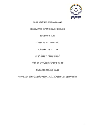 CLUBE ATLÉTICO PERNAMBUCANO


           FERROVIÁRIO ESPORTE CLUBE DO CABO


                    IBIS SPORT CLUB


                 IPOJUCA ATLÉTICO CLUBE


                 OLINDA FUTEBOL CLUBE


                PESQUEIRA FUTEBOL CLUBE


            SETE DE SETEMBRO ESPORTE CLUBE


                TIMBAUBA FUTEBOL CLUBE


VITÓRIA DE SANTO ANTÃO ASSOCIAÇÃO ACADÊMICA E DESPORTIVA




                                                           25
 