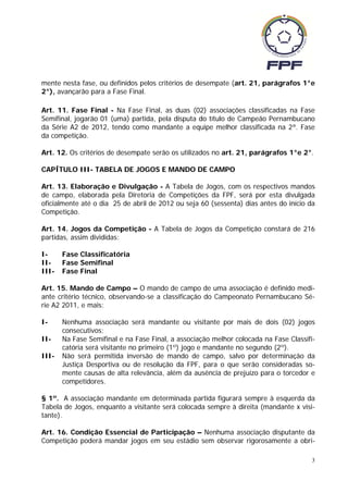 mente nesta fase, ou definidos pelos critérios de desempate (art. 21, parágrafos 1°e
2°), avançarão para a Fase Final.

Art. 11. Fase Final - Na Fase Final, as duas (02) associações classificadas na Fase
Semifinal, jogarão 01 (uma) partida, pela disputa do título de Campeão Pernambucano
da Série A2 de 2012, tendo como mandante a equipe melhor classificada na 2ª. Fase
da competição.

Art. 12. Os critérios de desempate serão os utilizados no art. 21, parágrafos 1°e 2°.

CAPÍTULO III- TABELA DE JOGOS E MANDO DE CAMPO

Art. 13. Elaboração e Divulgação - A Tabela de Jogos, com os respectivos mandos
de campo, elaborada pela Diretoria de Competições da FPF, será por esta divulgada
oficialmente até o dia 25 de abril de 2012 ou seja 60 (sessenta) dias antes do início da
Competição.

Art. 14. Jogos da Competição - A Tabela de Jogos da Competição constará de 216
partidas, assim divididas:

I-     Fase Classificatória
II-    Fase Semifinal
III-   Fase Final

Art. 15. Mando de Campo – O mando de campo de uma associação é definido medi-
ante critério técnico, observando-se a classificação do Campeonato Pernambucano Sé-
rie A2 2011, e mais:

I-     Nenhuma associação será mandante ou visitante por mais de dois (02) jogos
       consecutivos;
II-    Na Fase Semifinal e na Fase Final, a associação melhor colocada na Fase Classifi-
       catória será visitante no primeiro (1º) jogo e mandante no segundo (2º).
III-   Não será permitida inversão de mando de campo, salvo por determinação da
       Justiça Desportiva ou de resolução da FPF, para o que serão consideradas so-
       mente causas de alta relevância, além da ausência de prejuízo para o torcedor e
       competidores.

§ 1º. A associação mandante em determinada partida figurará sempre à esquerda da
Tabela de Jogos, enquanto a visitante será colocada sempre à direita (mandante x visi-
tante).

Art. 16. Condição Essencial de Participação – Nenhuma associação disputante da
Competição poderá mandar jogos em seu estádio sem observar rigorosamente a obri-

                                                                                       3
 