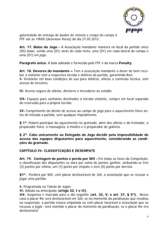 gatoriedade de entrega de laudos de vistoria e croqui do campo à
FPF até as 19h00 (dezenove horas) do dia 27.05.2012.

Art. 17. Bolas do Jogo - A Associação mandante manterá no local da partida cinco
(05) bolas, sendo uma (01) atrás de cada meta, uma (01) em cada lateral do campo e
uma (01) em jogo.

Parágrafo único. A bola adotada e fornecida pela FPF é da marca Penalty.

Art. 18. Deveres do mandante – Tem a associação mandante o dever de bem rece-
ber a visitante com a respectiva torcida e árbitros da partida, garantindo-lhes:
I- Vestiários em boas condições de uso para árbitros, atletas e comissão técnica, sem
acesso de terceiros.

II- Acesso seguro de atletas, diretores e torcedores ao estádio.

III- Espaços para sanitários destinados à torcida visitante, sempre em local separado
do reservado para a própria torcida.

IV- Cumprimento do direito de acesso ao campo de jogo para o aquecimento físico an-
tes de iniciada a partida, sem qualquer impedimento.

§ 1º. Podem participar do aquecimento no gramado, além dos atletas e do treinador, o
preparador físico, o massagista, o médico e o preparador de goleiros.

§ 2º. Cabe unicamente ao Delegado do Jogo decidir pela impossibilidade de
acesso das equipes disputantes para aquecimento, considerando as condi-
ções do gramado.

CAPÍTULO IV- CLASSIFICAÇÃO E DESEMPATE

Art. 19. Contagem de pontos e perda por WO - Em todas as fases da Competição,
a classificação dos disputantes se dará por soma de pontos ganhos, atribuindo-se três
(3) pontos por vitória, um (1) ponto por empate e zero (0) ponto por derrota.

§1º. Perderá por WO, com placar desfavorável de 3x0, a associação que se recusar a
jogar uma partida:

I- Programada na Tabela de Jogos;
II- Adiada ou antecipada (artigo 32, I e II).
III- Suspensa e marcada para o dia seguinte (art. 32, V, e art. 37, § 5º). Nesse
caso o placar lhe será desfavorável em 3x0, se no momento da paralisação que resultou
na suspensão, a partida estava empatada ou com placar favorável à associação que se
recusou a jogar; será mantido o placar do momento da paralisação, se o placar lhe era
desfavorável.
                                                                                    4
 