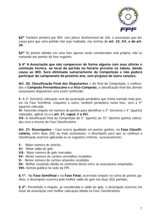 §2º Também perderá por WO, com placar desfavorável de 3x0, a associação que der
causa para que uma partida não seja realizada, nos termos do art. 32, III, e do art.
39.

§3º Os pontos obtidos em uma fase apenas serão considerados nela própria, não se
somando aos pontos da fase seguinte.

§ 4º A Associação que não comparecer de forma alguma com seus atletas e
comissão técnica, ao local da partida no horário previsto na tabela, dando
causa ao WO, Será eliminada sumariamente da Competição e não poderá
participar do campeonato do próximo ano, sem prejuízo de outra sanções.

Art. 20. Classificação Final dos Disputantes – Ao final da Competição, e conheci-
dos o Campeão Pernambucano e o Vice-Campeão, a classificação final das demais
associações disputantes será assim conhecida:

I- A 3ª (terceira) colocação será da associação perdedora que tenha somado mais pon-
tos na Fase Semifinal, enquanto a outra, também perdedora nesta fase, será a 4ª
(quarta) colocada.
II- Havendo empate em número de pontos para identificar o 3° (terceiro) e 4° (quarto)
colocados, aplicar-se-á o art. 21, caput, I a VII.
III- A classificação final da Competição do 5° (quinto) ao 15° (décimo quinto) coloca-
dos será a mesma da Fase Classificatória.

Art. 21. Desempates - Caso ocorra igualdade em pontos ganhos, na Fase Classifi-
catória, entre duas (02) ou mais associações, o desempate para que se conheça a
classificação ocorrerá aplicando-se os seguintes critérios, sucessivamente:

I- Maior número de vitórias;
II- Maior saldo de gols;
III- Maior número de gols marcados;
IV- Menor número de cartões vermelhos recebidos;
V- Menor número de cartões amarelos recebidos;
VI- Melhor resultado obtido no confronto direto entre as associações empatadas;
VII- Sorteio público na sede da FPF.

§ 1º. Na Fase Semifinal e na Fase Final, ocorrendo empate na soma de pontos ga-
nhos, o desempate ocorrerá pelo melhor saldo de gols nas duas (02) partidas.

§ 2º. Persistindo o empate, já considerado o saldo de gols, o desempate ocorrerá em
favor da associação com melhor colocação obtida na Fase Classificatória.




                                                                                     5
 