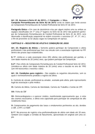 Art. 22. Acessos à Série A1 de 2013 – O Campeão e o Vice-
Campeão Pernambucano da Série A2 de 2012 serão os clubes que terão acesso
ao Campeonato Pernambucano de Futebol Profissional da Série A1 de 2013.

Parágrafo Único – Em caso de desistência e/ou por algum motivo uma ou ambas as
equipes classificadas em 1º e/ou 2º lugares na Série A2 de 2012 não puderem partici-
par do Campeonato Pernambucano de Futebol Profissional da Série A1 de 2013, será
observada a classificação sequencial na ordem crescente e sucessiva (3º, 4º, 5º, etc.),
a fim de preencher as 02 (duas) vagas na Competição em apreço.

CAPÍTULO V – REGISTRO DE ATLETA E CONDIÇÃO DE JOGO

Art. 23. Registro de Atleta – Somente poderá participar do Campeonato o atleta
profissional e não profissional que tiver seu vínculo com a associação registrado na FPF
dentro dos prazos aqui estabelecidos.

§ 1º. Limita-se a cada associação cinco (05) atletas não profissionais por partida, e
com idade máxima de 20 (vinte) anos, que podem participar da Competição.

§ 2ª. Para efeito do Campeonato Pernambucano de Futebol Profissional Série A2 2012,
considera-se atleta com idade máxima de 20 (vinte) anos o nascido no ano de 1992
(um mil novecentos e noventa e dois).

Art. 24. Condições para registro - São exigidos os seguintes documentos, sem os
quais é terminantemente proibido o registro do atleta:

I- Contrato de vínculo, profissional ou amador, assinado pelo atleta, pelo representante
legal da associação e pelo médico;

II- Carteira de Atleta, Carteira de Identidade, Carteira de Trabalho e Cartão de CPF;

III- Ficha da CBF

IV- Eletrocardiograma e o parecer médico, manifestando expressamente que, à vista
dos exames necessários, o atleta está capacitado para participar de competição de alto
rendimento físico;

V- Comprovantes de pagamento das taxas e emolumentos pertinentes ao ato, devidos
à CBF, à FPF e à FAAP.

§ 1º. No processo de registro e/ou profissionalização de atleta com idade até 20 anos,
também será exigida a Certidão de Nascimento, apresentada em original com uma có-
pia.



                                                                                        6
 