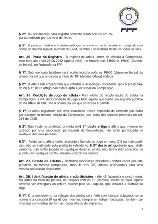 § 2º. Os documentos para registro somente serão aceitos em có-
pia autenticada por Cartório de Notas.

§ 3º. O parecer médico e o eletrocardiograma somente serão aceitos em original, com
nome do médico legível, numero do CRM, carimbo e assinatura deste em todas as vias.

Art. 25. Prazo do Registro - O registro de atleta, antes de iniciada a Competição,
será feito até o dia 21.06.2012 (quinta-feira), no horário das 14h00 às 19h00 (dezeno-
ve horas), no Protocolo da FPF.

§ 1º. Sob nenhuma hipótese será aceito registro após as 19h00 (dezenove horas) do
último dia útil que antecede o início da 18ª (décima oitava) rodada.

§ 2º. O atleta sob empréstimo que retornar à associação disputante após o prazo fixa-
do no § 1º deste artigo não estará apto a participar da Competição.

Art. 26. Condição de jogo de atleta - Para efeito de regularização do atleta na
Competição, a FPF dará condição de jogo a todo aquele que tenha seu registro publica-
do no BID-e da CBF, até o último dia útil que anteceda a partida.

§ 1º. O atleta registrado por uma associação estará impedido de competir por outra
participante da mesma edição da Competição, sob pena das sanções previstas no art.
214 do CBJD.

§ 2º. Não incide na proibição prevista no § 3º deste artigo o atleta que, mesmo re-
gistrado por uma associação participante da Competição, não tenha participado de
qualquer das suas partidas.

§ 3º. Ainda que o atleta tenha assinado a Súmula do Jogo em uma (01) ou mais parti-
das, não será atingido pela proibição referida no § 3º deste artigo desde que, efeti-
vamente, não tenha jogado em qualquer delas e, ainda, não tenha sido advertido ou
punido com qualquer cartão, mesmo estando na reserva.

Art. 27. Cessão de atletas - Nenhuma associação disputante poderá ceder por em-
préstimo, na mesma competição, mais de três (03) atletas profissionais para uma
mesma associação disputante.

Art. 28. Identificação de atleta e substituições - Até 45 (quarenta e cinco) minu-
tos antes do início da partida, as relações com os 18 (dezoito) atletas de cada equipe
deverão ser entregues ao árbitro reserva pelo seu capitão, que assinará a Súmula do
Jogo.

§ 1º. O preenchimento da relação dos atletas será feito com clareza, colocando-se os
nomes e a categoria (P ou A) dos mesmos, sempre em letras maiúsculas, também co-
nhecidas como letras de formas, caixa alto ou de imprensa.
                                                                                     7
 