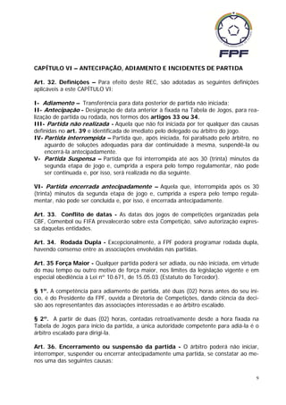 CAPÍTULO VI – ANTECIPAÇÃO, ADIAMENTO E INCIDENTES DE PARTIDA

Art. 32. Definições – Para efeito deste REC, são adotadas as seguintes definições
aplicáveis a este CAPÍTULO VI:

I- Adiamento – Transferência para data posterior de partida não iniciada;
II- Antecipação - Designação de data anterior à fixada na Tabela de Jogos, para rea-
lização de partida ou rodada, nos termos dos artigos 33 ou 34.
III- Partida não realizada - Aquela que não foi iniciada por ter qualquer das causas
definidas no art. 39 e identificada de imediato pelo delegado ou árbitro do jogo.
IV- Partida interrompida – Partida que, após iniciada, foi paralisado pelo árbitro, no
     aguardo de soluções adequadas para dar continuidade à mesma, suspendê-la ou
     encerrá-la antecipadamente.
V- Partida Suspensa – Partida que foi interrompida até aos 30 (trinta) minutos da
     segunda etapa de jogo e, cumprida a espera pelo tempo regulamentar, não pode
     ser continuada e, por isso, será realizada no dia seguinte.

VI- Partida encerrada antecipadamente – Aquela que, interrompida após os 30
(trinta) minutos da segunda etapa de jogo e, cumprida a espera pelo tempo regula-
mentar, não pode ser concluída e, por isso, é encerrada antecipadamente.

Art. 33. Conflito de datas - As datas dos jogos de competições organizadas pela
CBF, Comenbol ou FIFA prevalecerão sobre esta Competição, salvo autorização expres-
sa daquelas entidades.

Art. 34. Rodada Dupla - Excepcionalmente, a FPF poderá programar rodada dupla,
havendo consenso entre as associações envolvidas nas partidas.

Art. 35 Força Maior - Qualquer partida poderá ser adiada, ou não iniciada, em virtude
do mau tempo ou outro motivo de força maior, nos limites da legislação vigente e em
especial obediência à Lei nº 10.671, de 15.05.03 (Estatuto do Torcedor).

§ 1º. A competência para adiamento de partida, até duas (02) horas antes do seu iní-
cio, é do Presidente da FPF, ouvida a Diretoria de Competições, dando ciência da deci-
são aos representantes das associações interessadas e ao árbitro escalado.

§ 2º. A partir de duas (02) horas, contadas retroativamente desde a hora fixada na
Tabela de Jogos para inicio da partida, a única autoridade competente para adiá-la é o
árbitro escalado para dirigi-la.

Art. 36. Encerramento ou suspensão da partida - O árbitro poderá não iniciar,
interromper, suspender ou encerrar antecipadamente uma partida, se constatar ao me-
nos uma das seguintes causas:

                                                                                     9
 