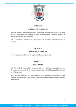 ARTIGO IV

                           ENTREGA DE TRABALHOS

4.1 – Os trabalhos deverão ser entregues em projecto (desenho) até ao dia 20 de Maio
de 2012, juntamente com a palete de cores necessárias para o trabalho em tela, no
máximo de 10 cores por concorrente.

4.2 – Os trabalhos deverão estar identificados com o número atribuído no acto da
inscrição.



                                     ARTIGO V

                             COMPOSIÇÃO DO JÚRI

5 – A composição do Júri será da responsabilidade da organização.



                                    ARTIGO VI

                                   RESULTADOS

6.1 – No dia 22 de Maio de 2012 serão anunciados os 5 finalistas que estarão no evento
de pintura ao vivo no dia 25 de Maio a começar pelas 16h na Matada da Madreus junto
ao Polidesportivo.

6.2 – No final do evento de pintura ao vivo serão anunciados os resultados, sendo
entregue um prémio aos três primeiros classificados e menções honrosas aos restantes
participantes.




                                                                                     10



  Rua de Xabregas, nº 67 Lisboa | T.: 218681107 | E-mail: geral@jf-beato.pt | www.jf-beato.pt
 