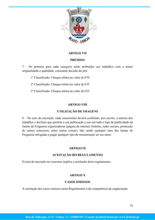 ARTIGO VII

                                      PRÉMIOS

7 – Os prémios para cada categoria serão atribuídos aos trabalhos com a maior
originalidade e qualidade, consoante decisão do júri:

      1º Classificado: Cheque-oferta no valor de €70

      2º Classificado: Cheque-oferta no valor de €35

      3º Classificado: Cheque-oferta no valor de €25



                                    ARTIGO VIII

                           UTILIZAÇÃO DE IMAGENS

8 – No acto da inscrição, cada concorrente deverá confirmar, por escrito, a autoria dos
trabalhos e declarar que permite a sua publicação e uso em todo o tipo de publicidade da
Juntas de Freguesia organizadoras (página da internet, boletim, redes sociais, promoção
de outros concursos, entre outras coisas), não sendo qualquer uma das Juntas de
Freguesia obrigadas a pagar qualquer tipo de remuneração ao seu autor.



                                     ARTIGO IX

                       ACEITAÇÃO DO REGULAMENTO

O acto de inscrição no concurso implica a aceitação deste regulamento.



                                     ARTIGO X

                                 CASOS OMISSOS

A resolução dos casos omissos neste Regulamento é da competência da organização.




                                                                                     11



  Rua de Xabregas, nº 67 Lisboa | T.: 218681107 | E-mail: geral@jf-beato.pt | www.jf-beato.pt
 