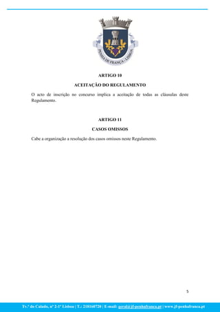 ARTIGO 10

                             ACEITAÇÃO DO REGULAMENTO

     O acto de inscrição no concurso implica a aceitação de todas as cláusulas deste
     Regulamento.



                                           ARTIGO 11

                                       CASOS OMISSOS

     Cabe a organização a resolução dos casos omissos neste Regulamento.




                                                                                             5


Tv.ª do Calado, nº 2-1º Lisboa | T.: 218160720 | E-mail: geral@jf-penhafranca.pt | www.jf-penhafranca.pt
 