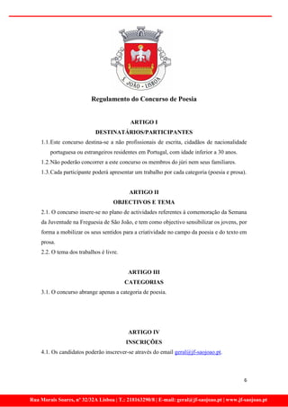 Regulamento do Concurso de Poesia


                                           ARTIGO I
                            DESTINATÁRIOS/PARTICIPANTES
    1.1. Este concurso destina-se a não profissionais de escrita, cidadãos de nacionalidade
        portuguesa ou estrangeiros residentes em Portugal, com idade inferior a 30 anos.
    1.2. Não poderão concorrer a este concurso os membros do júri nem seus familiares.
    1.3. Cada participante poderá apresentar um trabalho por cada categoria (poesia e prosa).


                                           ARTIGO II
                                    OBJECTIVOS E TEMA
    2.1. O concurso insere-se no plano de actividades referentes à comemoração da Semana
    da Juventude na Freguesia de São João, e tem como objectivo sensibilizar os jovens, por
    forma a mobilizar os seus sentidos para a criatividade no campo da poesia e do texto em
    prosa.
    2.2. O tema dos trabalhos é livre.


                                          ARTIGO III
                                         CATEGORIAS
    3.1. O concurso abrange apenas a categoria de poesia.




                                          ARTIGO IV
                                         INSCRIÇÕES
    4.1. Os candidatos poderão inscrever-se através do email geral@jf-saojoao.pt.



                                                                                             6


Rua Morais Soares, nº 32/32A Lisboa | T.: 218163290/8 | E-mail: geral@jf-saojoao.pt | www.jf-saojoao.pt
 