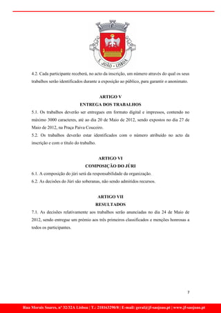 4.2. Cada participante receberá, no acto da inscrição, um número através do qual os seus
    trabalhos serão identificados durante a exposição ao público, para garantir o anonimato.


                                            ARTIGO V
                                ENTREGA DOS TRABALHOS
    5.1. Os trabalhos deverão ser entregues em formato digital e impressos, contendo no
    máximo 3000 caracteres, até ao dia 20 de Maio de 2012, sendo expostos no dia 27 de
    Maio de 2012, na Praça Paiva Couceiro.
    5.2. Os trabalhos deverão estar identificados com o número atribuído no acto da
    inscrição e com o título do trabalho.


                                            ARTIGO VI
                                   COMPOSIÇÃO DO JÚRI
    6.1. A composição do júri será da responsabilidade da organização.
    6.2. As decisões do Júri são soberanas, não sendo admitidos recursos.


                                            ARTIGO VII
                                        RESULTADOS
    7.1. As decisões relativamente aos trabalhos serão anunciadas no dia 24 de Maio de
    2012, sendo entregue um prémio aos três primeiros classificados e menções honrosas a
    todos os participantes.




                                                                                             7


Rua Morais Soares, nº 32/32A Lisboa | T.: 218163290/8 | E-mail: geral@jf-saojoao.pt | www.jf-saojoao.pt
 
