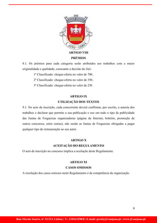 ARTIGO VIII
                                           PRÉMIOS
    8.1. Os prémios para cada categoria serão atribuídos aos trabalhos com a maior
    originalidade e qualidade, consoante a decisão do Júri:
             1º Classificado: cheque-oferta no valor de 70€;
             2º Classificado: cheque-oferta no valor de 35€;
             3º Classificado: cheque-oferta no valor de 25€.


                                          ARTIGO IX
                                 UTILIZAÇÃO DOS TEXTOS
    9.1. No acto da inscrição, cada concorrente deverá confirmar, por escrito, a autoria dos
    trabalhos e declarar que permite a sua publicação e uso em todo o tipo de publicidade
    das Juntas de Freguesias organizadoras (página da Internet, boletim, promoção de
    outros concursos, entre outras), não sendo as Juntas de Freguesias obrigadas a pagar
    qualquer tipo de remuneração ao seu autor.


                                           ARTIGO X
                             ACEITAÇÃO DO REGULAMENTO
    O acto de inscrição no concurso implica a aceitação deste Regulamento.


                                          ARTIGO XI
                                       CASOS OMISSOS
    A resolução dos casos omissos neste Regulamento é da competência da organização.




                                                                                             8


Rua Morais Soares, nº 32/32A Lisboa | T.: 218163290/8 | E-mail: geral@jf-saojoao.pt | www.jf-saojoao.pt
 