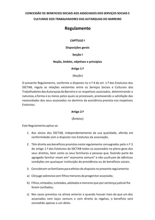 CONCESSÃO DE BENEFICIOS SOCIAIS AOS ASSOCIADOS DOS SERVIÇOS SOCIAIS E
CULTURAIS DOS TRABALHADORES DAS AUTARQUIAS DO BARREIRO
Regulamento
CAPÍTULO I
Disposições gerais
Secção I
Noção, âmbito, objetivos e princípios
Artigo 1.º
(Noção)
O presente Regulamento, conforme o disposto no n.º 4 do art. 1.º dos Estatutos dos
SSCTAB, regula as relações existentes entre os Serviços Sociais e Culturais dos
Trabalhadores das Autarquias do Barreiro e os respetivos associados, determinando a
natureza,a forma e os meios pelos quais se processam, promovendo a satisfação das
necessidades dos seus associados no domínio da assistência prevista nos respetivos
Estatutos.
Artigo 2.º
(Âmbito)
Este Regulamento aplica-se:
1. Aos sócios dos SSCTAB, independentemente da sua qualidade, aferida em
conformidade com o disposto nos Estatutos da associação.
2. Têm direito aos benefícios previstos neste regulamento consagrados pelo n.º 3
do artigo 1.º dos Estatutos da SSCTAB todos os associados no pleno gozo dos
seus direitos, bem como os seus familiares e pessoas que, fazendo parte do
agregado familiar vivam em“ economia comum” e não usufruam de idênticas
condições em quaisquer instituição de previdência ou de benefícios sociais.
3. Consideram-se familiares para efeitos do disposto no presente regulamento:
a) Cônjuge sobrevivo com filhos menores do progenitor associado;
b) Filhos,enteados,tutelados,adotados e menores que por sentença judicial lhe
forem confiados;
c) Nos casos previstos na alínea anterior e quando houver mais do que um dos
associados com laços comuns e com direito às regalias, o beneficio será
concedido apenas a um deles.
 