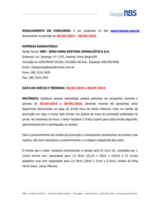 RBS – Unidade Jornal SC – Jornal de Santa Catarina – Circulação – Venda Avulsa – (48) 3216.3401 – www.gruporbs.com.br
REGULAMENTO DO CONCURSO: A ser publicado no site www.horasc.com.br
diariamente no período de 20/03/2015 – 28/05/2015.
EMPRESA MANDATÁRIA:
Razão Social: RBS - ZERO HORA EDITORA JORNALÍSTICA S/A
Endereço: Av. Ipiranga, nº 1.075, Azenha, Porto Alegre/RS
Inscrição no CNPJ/MF/N°.92.821.701/0001-00 Insc. Estadual: 096.059.8405
Email: rodrigomagalhaes@horasc.com.br
Fone: (48) 3216.3420
Fax: (48) 3216.3355
DATA DO INÍCIO E TÉRMINO: 20/03/2015 a 08/07/2015
MECÂNICA: Qualquer pessoa interessada poderá participar da campanha, durante o
período de 20/03/2015 a 28/05/2015, devendo recortar 60 (sessenta) selos
disponíveis diariamente na capa do Jornal Hora de Santa Catarina, colar na cartela da
promoção em vigor e trocar pelo brinde nos pontos de troca da promoção publicados no
jornal. No momento da troca, o leitor receberá 3 (três) cupons para cada brinde adquirido,
oportunizando-lhe a participação no sorteio.
Para o preenchimento da cartela da promoção e conseqüente recebimento do brinde e dos
cupons, não será necessário o preenchimento e a colagem seqüencial dos selos.
O brinde que o leitor receberá preenchendo a cartela será 01 (um) kit, composto por 1
(uma) terrina com capacidade para 1,5 litros (25,cm x 20cm x 6,9cm) e 01 (uma)
assadeira oval com capacidade para 2,4 litros (30cm x 21cm x 6,3cm), ambas da linha
Forno Oven, marca Marinex.
 